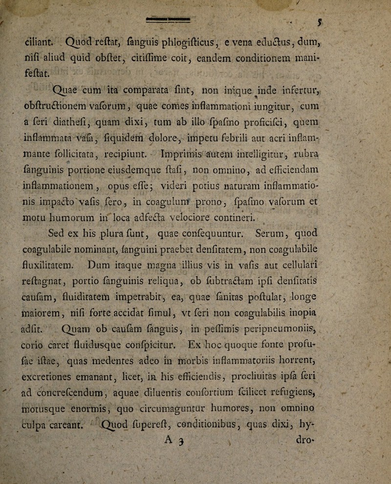 / ciliant. Quod reflat, (anguis phlogifticus, e vena eduflus, dum, nifi aliud quid obftet, citiffime coit, eandem conditionem mani- feftat. Quae cum ita comparata fint, non inique inde infertur, obftruftionem vaforum, quae comes inflammationi iungitur, cum a feri diathefi, quam dixi, tum ab ilio fpafmo proficifci, quem inflammata vafo, fiquidem dolore, impetu febrili aut acri inflam¬ mante follicitata, recipiunt. Imprimis autem intelligitur, rubra (anguinis portione eiusdemque flafi, non omnino, ad efficiendam inflammationem, opus effe; videri potius naturam inflammatio¬ nis impacto vafis fero, in coagulum prono, fpafmo vaforum et motu humorum in loca adfefta velociore contineri. Sed ex his plura funt, quae confequuntur. Serum, quod coagulabile nominant, (anguini praebet denfitatem, non coagulabile fluxilitatem. Dum itaque magna illius vis in vafis aut cellulari reftagnat, portio (anguinis reliqua, ob fubtraftam ipfi denfitatis caufam, fluiditatem impetrabit, ea, quae (anitas poftulat, longe maiorem, nifi forte accidat fimul, vt feri non coagulabilis inopia adfit. Quam ob caufam fanguis, in peflimis peripneumoniis, corio caret fluidusque confpicitur. Ex hoc quoque fonte profu- fae iflae, quas medentes adeo in morbis inflammatoriis horrent, / excretiones emanant, licet, ia his effciendis, procliuitas ipfa feri ad coricrefcendum, aquae diluentis confortium fcilicet refugiens, motusque enormis, quo circumaguntur humores, non omnino cnlpa careant. Quod fuperefl, conditionibus, quas dixi, hy- A 3 dro-