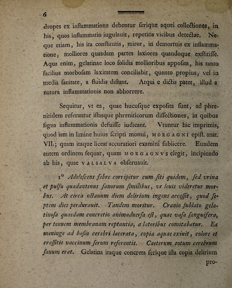 dropes ex inflammatione debentur feriqtie aquei collediones, in his, quos inflammatio iugulauit, repetitis vicibus detedae. Ne- que etiam, his ita conftitutis, miror, iii demortuis ex inflamma¬ tione, molliores quasdam partes laxiores quandoque exftitifle. Aqua enim, gelatinae loco folidis mollioribus appofita, his tanto facilius morbofam laxitatem conciliabit, quanto propius, vel in media fanitate, a fluidis diftant. Atqui e didis patet, illud a natura inflammationis non abhorrere. Sequitur, vt ea, quae hucufque expolita funt, ad phre- m / nitidem referantur iftasque phreniticorum diflediones, in quibus ligna inflammationis defuifle iudicant. Vtuntur hic imprimiSj, quod iam in limine huius fcripti monui, morgagni epift. anat. VII.; quam itaque liceat accuratiori examini fubiicere. Eundem autem ordinem fequar, quam morgagnvs elegit, incipiendo ab his, quae valsalva obferuauit. i° Ad'okfcens febre corripitur cum Jiti quidem, fed vrina et pulfu qua dant emis fanorum fmilibus, vt lenis videretur mor¬ ius. At circa oclauum diem delirium ingens accejjit, quod fc* ptem dies perdurauit. Tandem moritur. Cranio Jublato gela- tinofa quaedam concretio animaduerfa efl, quae ajafa /'anguifera, per tenuem membranam reptantia, a lateribus comitabatur. Ea meninge ad bafin cerebri lacerata, copia aquae exiuit, colore et craffitie vaccinum ferum referentis. Caeterum totum cerebrum fanum erat. Gelatina itaque concreta ferique ifta copia delirium pro-
