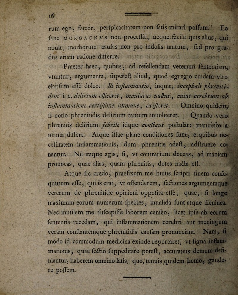 rum ego, fateor, perfpicacitatem non fatis mirari poflumr Eo fine morgagnvs non procedit, neque, facile quis alius, qui nouit, morborum caufis non pro indolis tantum, feci pro gra¬ dus etiam ratione differre. O'-: 'i.;; Praeter haec, quibus, ad refellendam veterum femen tiam, v . - / vtuntur, argumenta, fuperefl; aliud, quod egregio cuidam viro elapfim effe doleo. Si inflammatio, inquit, encephali phreniti¬ ci em i. e. delirium efficeret, maniacus tmllas, cuius cerebrum ab , . ' -r ** t , inflammatione certijflme iminune, exifleret. Omnino quidem, fi notio phrenitidis, delirium tantum inuolueret. Quando vero phrenitis delirium febrile idque conflans poftulat: manifefto a mania differt. Atque iftae plane conditiones funt, e quibus ne- ceffitatem inflammationis, dum phrenitis adeft, adftruer.e co¬ nantur. Nil itaque agis, fi, vt contrarium doceas, ad maniam prouocas, quae alias, quam phrenitis, dotes nafla eft. x\tque fic credo, praefixum me huius fcripti finem confe- quutum effe, qui is erat, vt offenderem, feftiones argumentaque veterum de phrenitide opinioni oppofita effe, quae, fi longe maximum eorum numerum fpefles, inualida funt atque ficulnea. Nec inutilem me fufcepiffe laborem cenfeo, licet ipfe ab eorum fententia recedam, qui inflammationem cerebri aut meningum veram conftantemque phrenitidis caufim pronunciant. Nam, fi * —■ modo id commodum medicina exinde reportaret, vt figna inflam¬ mationis, quae feftio fuppeditare poteft, accuratius demum defi¬ niantur, haberem omnino fatis, quo, tenuis quidem homo, gaude-