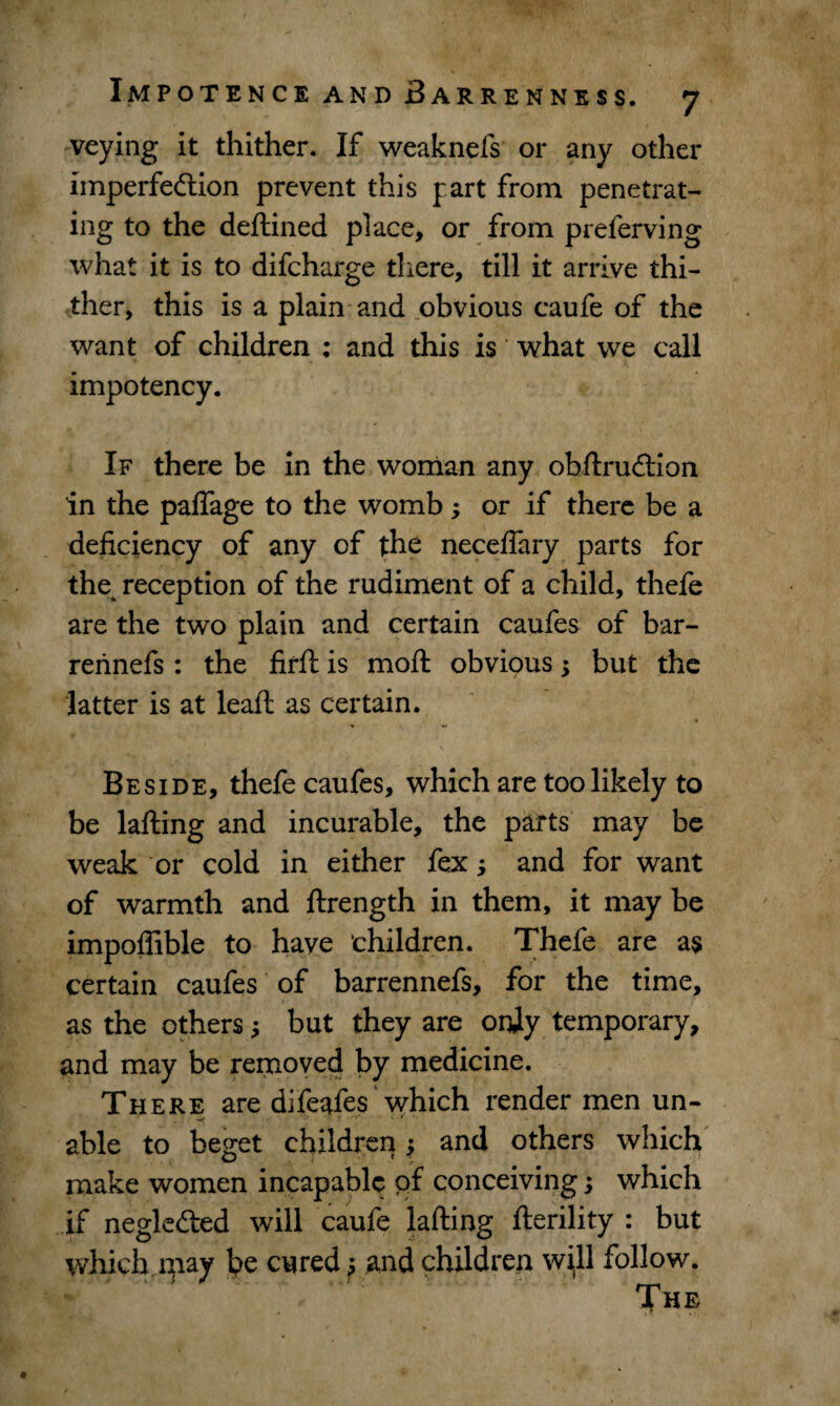 veying it thither. If weaknefs or any other imperfection prevent this part from penetrat¬ ing to the deftined place, or from preferving what it is to difcharge there, till it arrive thi¬ ther, this is a plain and obvious caufe of the want of children : and this is what we call impotency. If there be in the woman any obftruCtion in the paflage to the womb; or if there be a deficiency of any of the necefiary parts for the reception of the rudiment of a child, thefe are the two plain and certain caufes of bar- rennefs: the firft is moft obvious; but the latter is at leaft as certain. Beside, thefe caufes, which are too likely to be lafting and incurable, the parts may be weak or cold in either fex; and for want of warmth and ftrength in them, it may be impoffible to have ‘children. Thefe are as certain caufes of barrennefs, for the time, as the others but they are orjiy temporary, and may be removed by medicine. There are difeafes which render men un- able to beget children; and others which make women incapable of conceiving; which if negleCted will caufe lafting fterility : but which rpay he cured ^ and children will follow. The