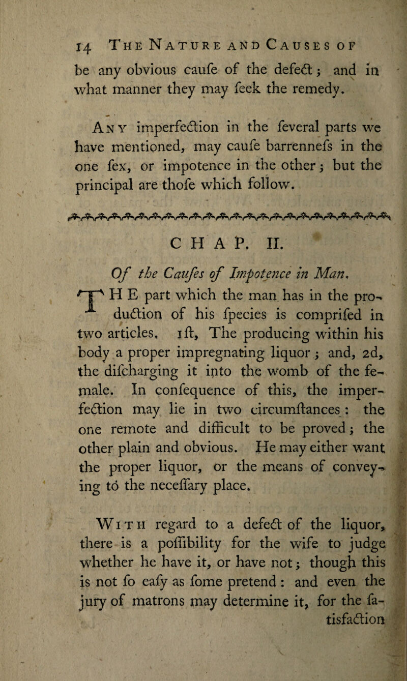 be any obvious caufe of the defeat; and in what manner they may feek the remedy. Any imperfection in the feveral parts we have mentioned, may caufe barrennefs in the one fex, or impotence in the other; but the principal are thofe which follow. CHAP. II. Of the Caufes of Impotence in Man. /TA H E part which the man has in the pro- A duCtion of his fpecies is comprifed in two articles, jft, The producing within his body a proper impregnating liquor; and, 2d, the difcharging it into the womb of the fe¬ male. In confequence of this, the imper¬ fection may lie in two circumffances: the one remote and difficult to be proved; the other plain and obvious. He may either want the proper liquor, or the means of convey¬ ing to the neceffary place. With regard to a defeCt of the liquor, there is a pofiibility for the wife to judge whether he have it, or have not; though this is not fo eafy as fome pretend : and even the jury of matrons may determine it, for the fa- tisfaClion