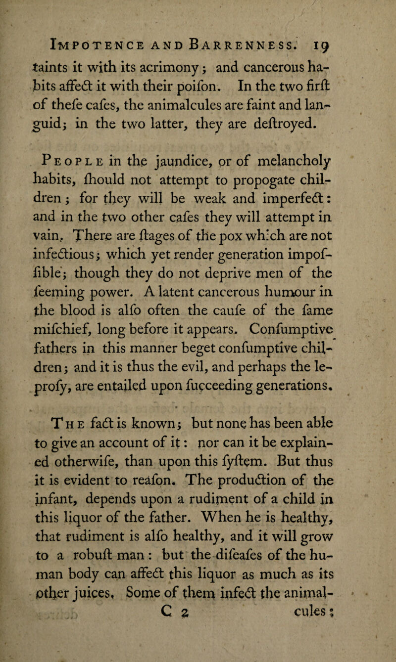 taints it with its acrimony; and cancerous ha¬ bits affedt it with their poifon. In the two firft of thefe cafes, the animalcules are faint and lan¬ guid 3 in the two latter, they are deflroyed. People in the jaundice, or of melancholy habits, fhould not attempt to propogate chil¬ dren ; for they will be weak and imperfedt: and in the two other cafes they will attempt in vain. There are ftages of the pox which are not infe&ious; which yet render generation impof- fible; though they do not deprive men of the feeming power. A latent cancerous humour in the blood is alfo often the caufe of the fame mifchief, long before it appears. Confumptive fathers in this manner beget confumptive chil¬ dren; and it is thus the evil, and perhaps the le- profy, are entailed upon fucceeding generations. * The fadt is known; but none has been able to give an account of it: nor can it be explain¬ ed otherwife, than upon this fyftem. But thus it is evident to reafon. The produdtion of the infant, depends upon a rudiment of a child in this liquor of the father. When he is healthy, that rudiment is alfo healthy, and it will grow to a robuft man : but the difeafes of the hu¬ man body can affedt this liquor as much as its pther juices, Some of them infedt the animal- C % cules ;