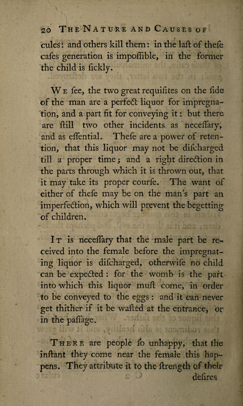 cules: and others kill them: in the laft of thefe cafes generation is impofiible, in the former the child is fickly, W e fee, the two great requifites on the fide of the man are a perfect liquor for impregna¬ tion, and a part fit for conveying it: but there are ftill two other incidents as necefiary, and as eflential. Thefe are a power of reten¬ tion, that this liquor may not be difcharged till a proper time; and a right direction in the parts through which it is thrown out, that it may take its proper courfe. The want of either of thefe may be on the man’s part an imperfection, which will prevent the begetting of children, I t is necefiary that the male part be re-, ceived into the female before the impregnat¬ ing liquor is difcharged, otherwife no child can be expected : for the womb is the part into which this liquor muft come, in order to be conveyed to the eggs: and it can never get thither if it be wafted at the entrance, or in the pafiage. •+/ Vi There are people fo unhappy, that the inftant they come near the female this hap¬ pens. They attribute it to the ftrength of their defires