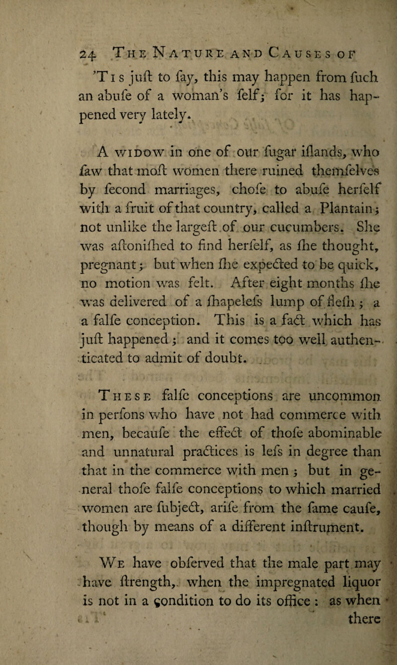 T i s juft to fay, this may happen from fuch an abufe of a woman’s felfj for it has hap¬ pened very lately* # , - * ( A widow in one of our fugar iflands, who faw that moft women there mined themfelves by lecond marriages, chofe to abufe herfelf with a fruit of that country, called a Plantain * not unlike the largeft of our cucumbers. She was aftonifhed to find herfelf, as file thought, pregnant; but when fhe expedted to be quick, no motion was felt. After eight months ftie was delivered of a fhapelefs lump of fielii; a a falfe conception. This is a fadt which has juft happened ; and it comes too well authen¬ ticated to admit of doubt. t These falfe conceptions are uncommon, in perfons who have not had commerce with men, becaufe the effedl* of thofe abominable and unnatural pradtices is lefs in degree than that in the commerce with men ; but in ge¬ neral thofe falfe conceptions to which married women are fubjedt, arife from the fame caufe, though by means of a different inftrument. r * * i '* » * * m We have obferved that the male part may have ftrength, when the impregnated liquor is not in a condition to do its office : as when * • i V ■ there