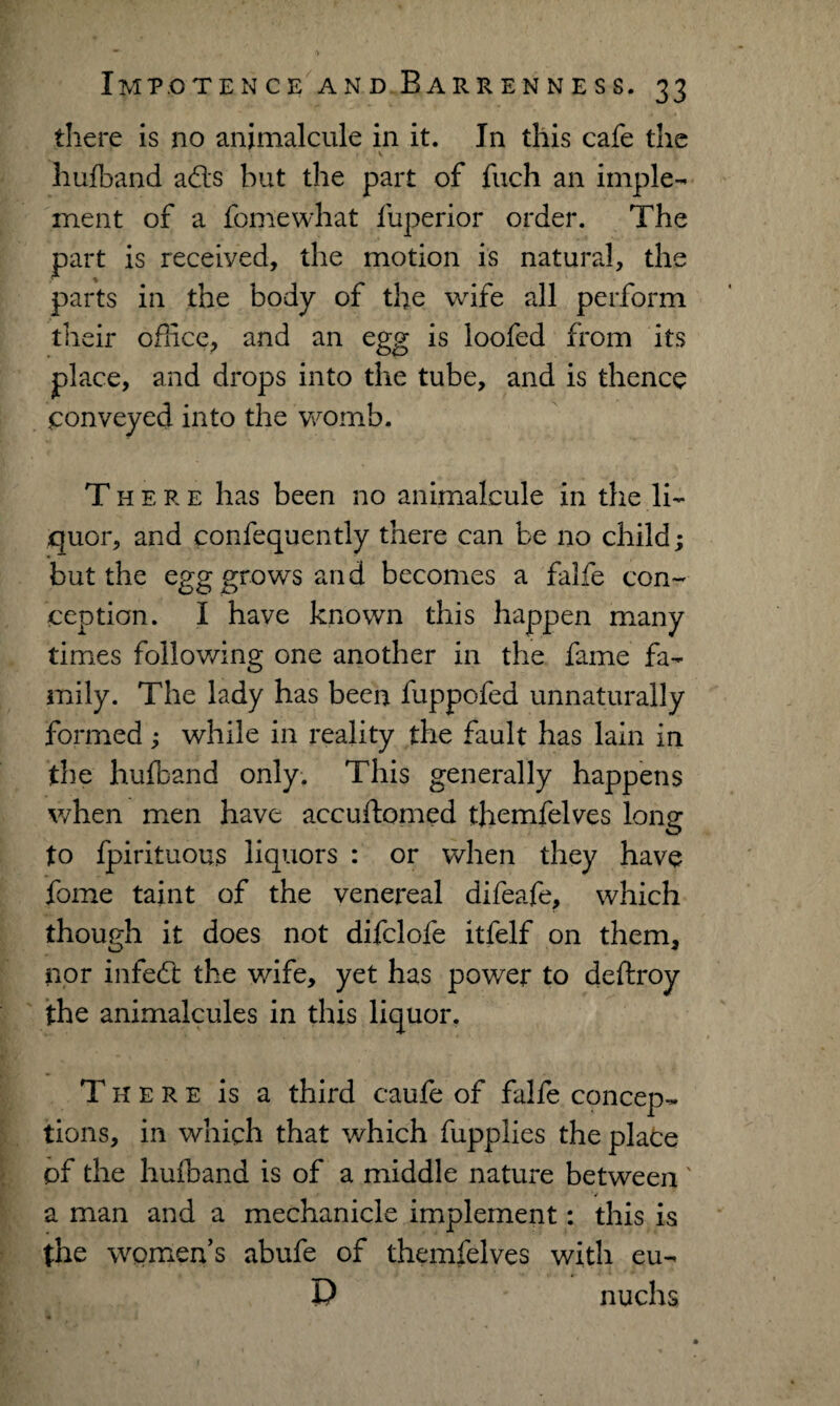 there is no animalcule in it. In this cafe the \ • hufband ads but the part of fuch an imple¬ ment of a fomewhat fuperior order. The part is received, the motion is natural, the parts in the body of the wife all perform their office, and an egg is loofed from its place, and drops into the tube, and is thence conveyed into the womb. There has been no animalcule in the li¬ quor, and confequently there can be no child; but the egg grows and becomes a falfe con¬ ception. I have known this happen many times following one another in the fame fa¬ mily. The lady has been fuppofed unnaturally formed ; while in reality the fault has lain in the hufband only. This generally happens when men have accuftomed themfelves long to fpirituous liquors : or when they have feme taint of the venereal difeafe, which though it does not difclofe itfelf on them, nor infed the wife, yet has power to deftroy the animalcules in this liquor. There is a third caufe of falfe concep¬ tions, in which that which fupplies the plate of the hufband is of a middle nature between' V a man and a mechanicle implement: this is the women’s abufe of themfelves with eu- P nuchs