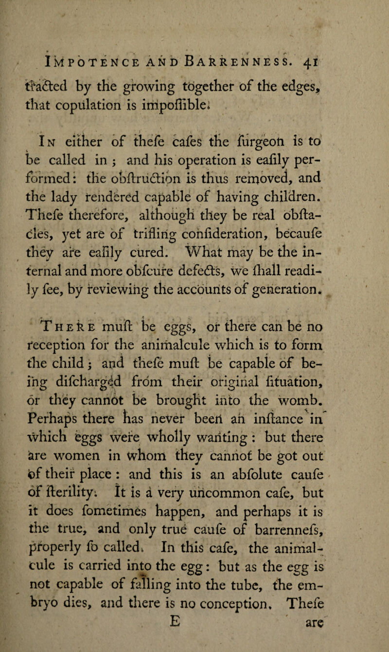* I IMPOTENCE AND BARRENNESS. 41 trailed by the growing together of the edges, that copulation is impoffible* . <* » . v * * * In either of thefe cafes the furgeoti is to be called in ; and his operation is eafily per¬ formed: the obftruction is thus removed, and the lady rendered capable of having children. Thefe therefore, although they be real obfta- cles, yet are of trifling confideration, becaufe they are ealily cured. What may be the in¬ ternal and more obfcure defeats, we (hall readi¬ ly fee, by reviewing the accounts of generation. T h e k e muft be eggs, or there can be no reception for the animalcule which is to form the child; and thefe muft be capable of be¬ ing difcharged from their original fituation, or they cannot be brought into the womb. Perhaps there lias never beer! ah intiance in which eggs were wholly wanting : but there are women in whom they cannot be got out of their place : and this is an abfolute caufe of fterility; It is d veiy uncommon cafe, but it does fometimes happen, and perhaps it is the true, and only true caufe of barrennefs, properly fo called, In this cafe, the animal¬ cule is carried into the egg: but as the egg is not capable of falling into the tube, the em¬ bryo dies, and there is no conception. Thefe E are