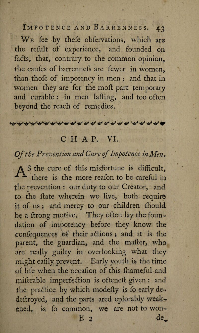 We fee by thefe obfervations, which are the refult of experience, and founded on fadts, that, contrary to the common opinion, the caufes of barrennefs are fewer in women, than thofe of impotency in men ; and that in women they are for the moft part temporary and curable : in men lafting, and too often beyond the reach of remedies. V&^ V ^ CHAP. VI. Of the Prevention and Cure of Impotence in Men. A S the cure of this misfortune is difficult, ^ ^ there is the more reafon to be careful in the prevention : our duty to our Creator, and to the ftate wherein we live, both require it of us; and mercy to our children fhould he a ftrong motive. They often lay the foun¬ dation of impotency before they know the confequences of their adtions ; and it is the parent, the guardian, and the mafter, who are really guilty in overlooking what they might eaiily prevent. Early youth is the time of life when the occafion of this fhameful and miferable imperfedtion is ofteneft given : and the pradlice by which modeily is fo early de- deftroyed, and the parts ared eplorably weak¬ ened, is fo common, we are not to won- E 3