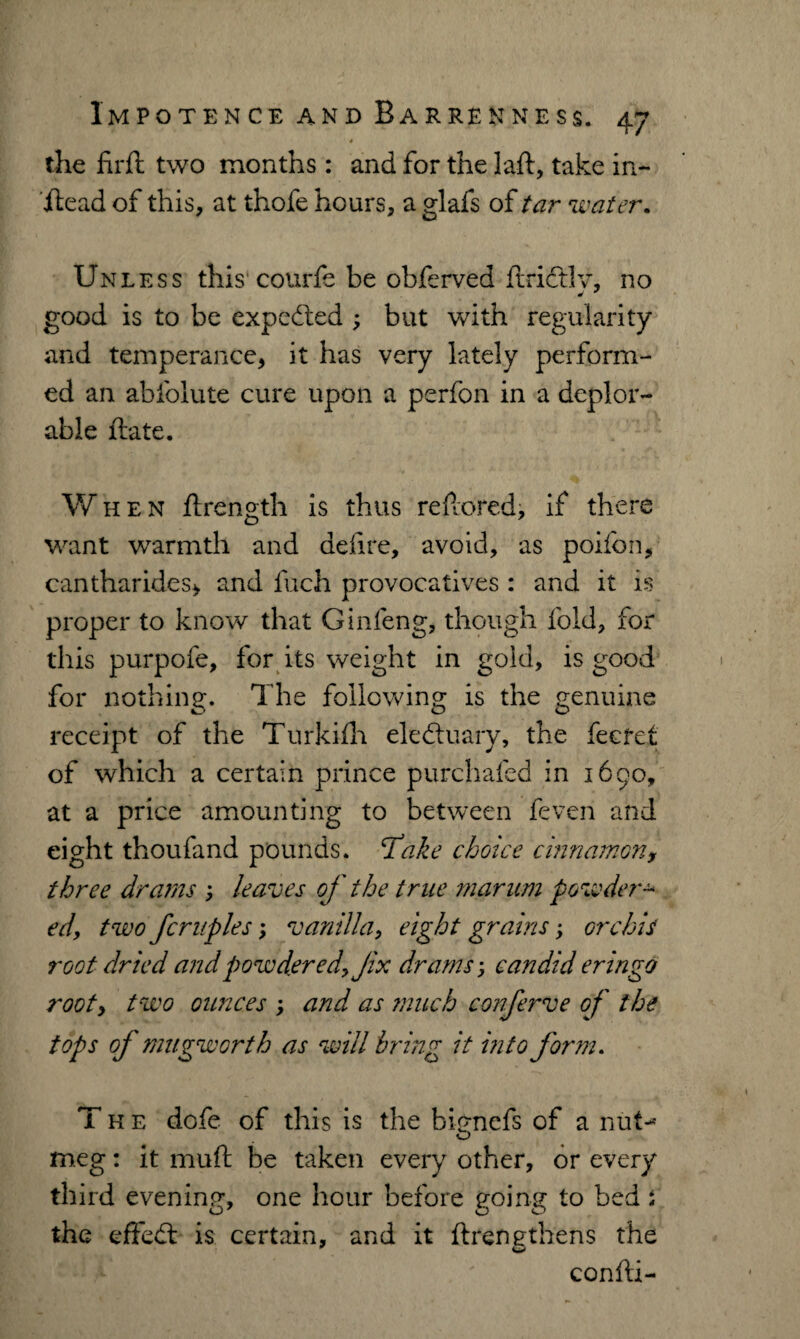' * the firft two months: and for the laft, take in- jftead of this, at thofe hours, a glafs of tar water. Unless this courfe be obferved ftrictlv, no good is to be expected ; but with regularity and temperance, it has very lately perform¬ ed an abfolute cure upon a perfon in a deplor¬ able ftate. W hen ftrength is thus refiored, if there want warmth and defire, avoid, as poifon, cantharides, and fuch provocatives : and it is proper to know that Ginfeng, though fold, for this purpofe, for its weight in gold, is good for nothing. The following is the genuine receipt of the Turkifh eledtuary, the feeret of which a certain prince purchafed in 1690, at a price amounting to between feven and eight thoufand pounds, ‘take choice cinnamony three drams 3 leaves of the true marum powder ed, two fcruples; vanilla, eight grains; orchis root dried and powdered, Jix drams; candid eringo root, two ounces > and as ?nuch confrve of the tops of mu gw or th as will bring it into form. The dofe of this is the bicnefs of a nut-* O meg: it muft be taken every other, or every third evening, one hour before going to bed s the effedt is certain, and it ftrengthens the confii-