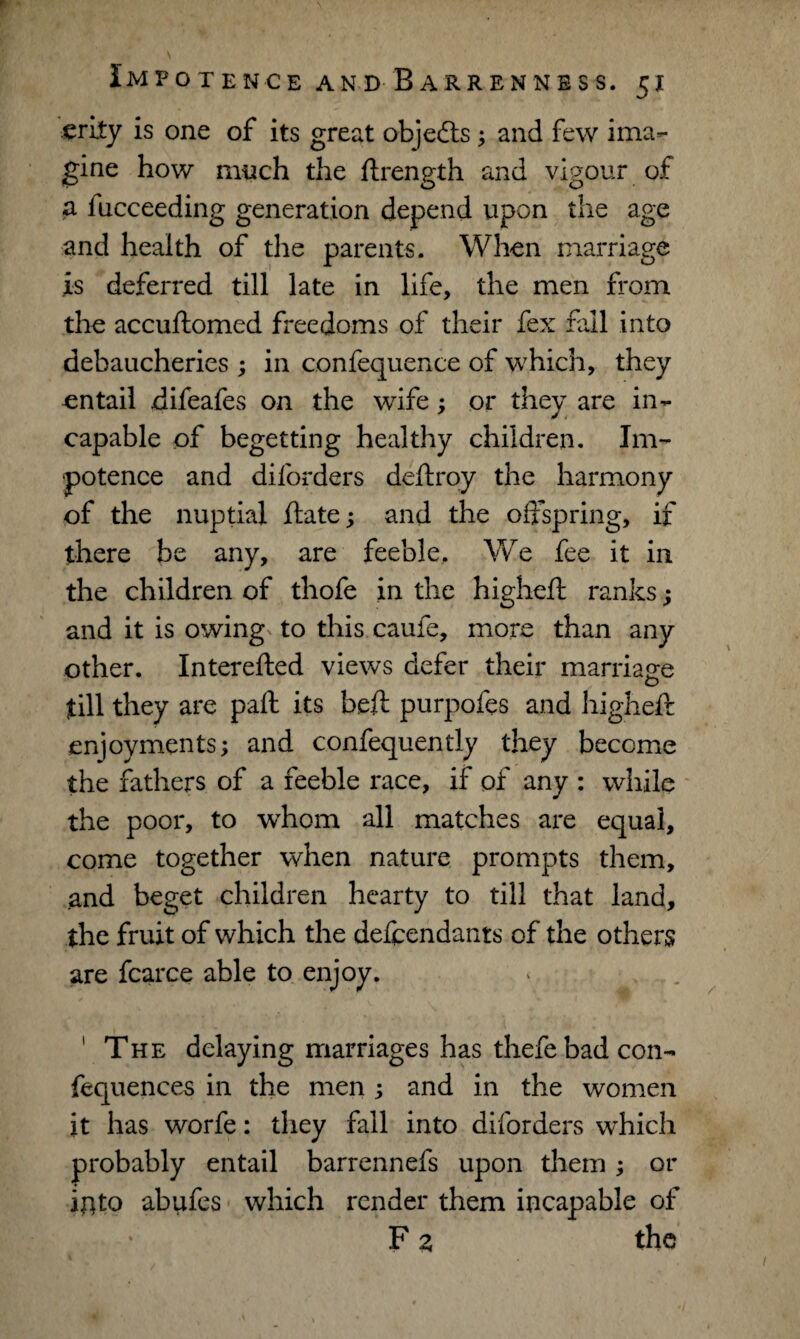 erity is one of its great objedts; and few ima¬ gine how much the ftrength and vigour of a iucceeding generation depend upon the age and health of the parents. When marriage is deferred till late in life, the men from the accuftomed freedoms of their fex fall into debaucheries ; in confequence of which, they entail difeafes on the wife; or they are in¬ capable of begetting healthy children. Im¬ potence and diforders deftroy the harmony of the nuptial ftate; and the offspring, if there be any, are feeble. We fee it in the children of thofe in the higheft ranks; and it is owing to this caufe, more than any other. Interefted views defer their marriage till they are paft its beft purpofes and higheft enjoyments; and confequently they become the fathers of a feeble race, if of any : while the poor, to whom all matches are equal, come together when nature prompts them, and beget children hearty to till that land, the fruit of which the defendants of the others are fcarce able to enjoy. ' The delaying marriages has thefe bad con- fequences in the men ; and in the women it has worfe: they fall into diforders which probably entail barrennefs upon them; or iflto abufes which render them incapable of F z the