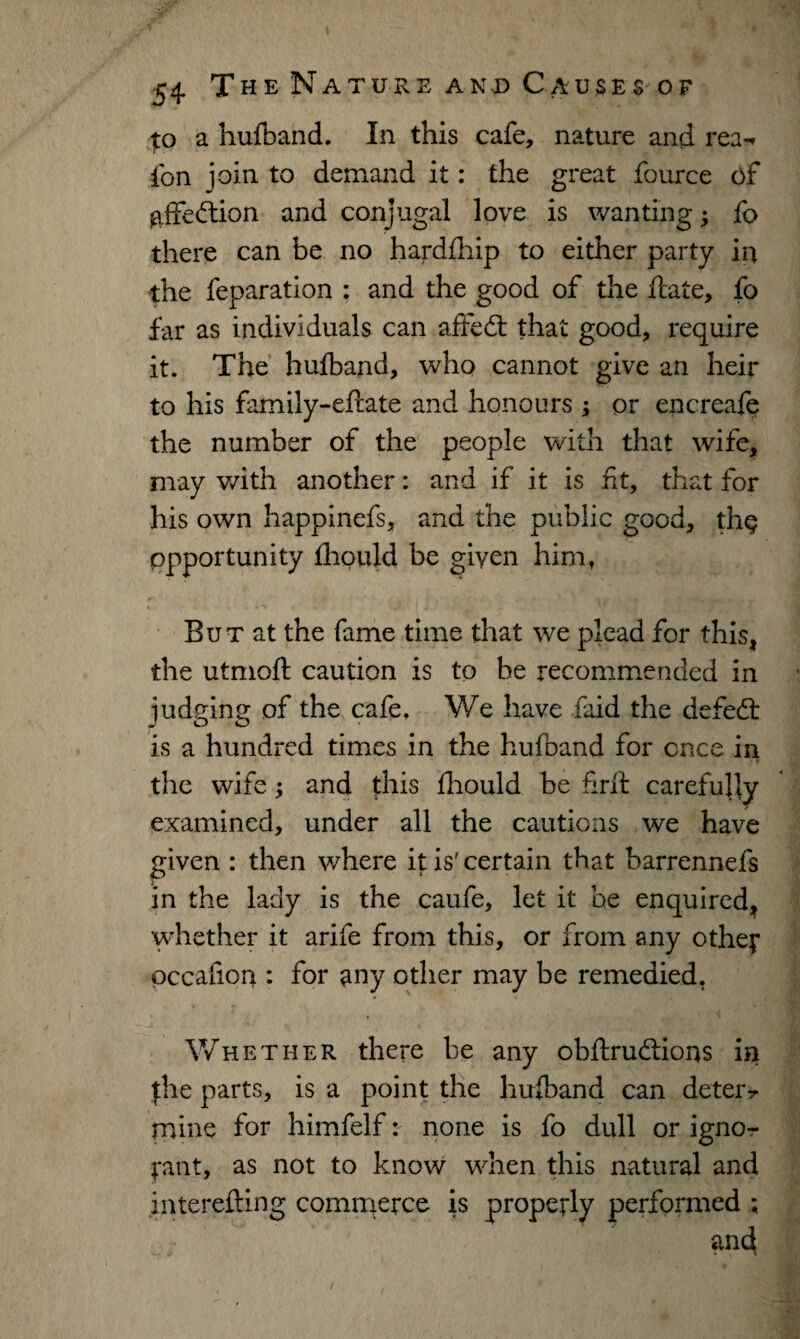 to a hufband. In this cafe, nature and rea-* ion join to demand it: the great fource of affedion and conjugal love is wanting; fo there can be no hardfhip to either party in the feparation : and the good of the date, fo far as individuals can affed that good, require it. The hufband, who cannot give an heir to his family-eftate and honours j; or encreafe the number of the people with that wife, may with another: and if it is fit, that for his own happinefs, and the public good, th§ opportunity fhould be given him, But at the fame time that we plead for this, the utmoft caution is to be recommended in judging of the cafe. We have raid the defed is a hundred times in the hufband for once in • .* the wife; and this fhould be firft carefully examined, under all the cautions we have given : then where it is' certain that barrennefs in the lady is the caufe, let it be enquired, whether it arife from this, or from any other pccafioa : for any other may be remedied. Whether there be any obftrudions in the parts, is a point the hufband can deter? mine for himfelf: none is fo dull or igno¬ rant, as not to know when this natural and interefting commerce is properly performed ; and /