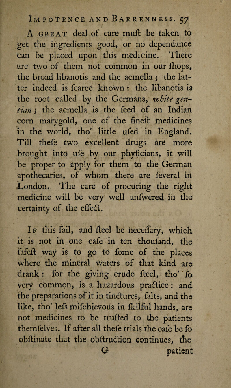 A great deal of care mull be taken to get the ingredients good, or no dependance tan be placed upon this medicine. There are two of them not common in our fhops, the broad libanotis and the acmella; the lat¬ ter indeed is fcarce known : the libanotis is the root called by the Germans, white gen¬ tian \ the acmella is the feed of an Indian corn marygold, one of the fineft medicines in the world, tho’ little ufed in England. Till thefe two excellent drugs are more brought into ufe by our phyficians, it will be proper to apply for them to the German apothecaries, of whom there are feveral in .London. The care of procuring the right medicine will be very well anfwered in the certainty of the effedt. I f this fail, and fteel be heceflary, which it is not in one cafe in ten thoufand, the fafefi way is to go to fome of the places where the mineral waters of that kind are drank: for the giving crude fteel, tho* to very common, is a hazardous practice: and the preparations of it in tinctures, falts, and the like, tho’ lefs mifchievous in fkilful hands, are not medicines to be trufted to the patients themfelves. If after all thefe trials the cafe be fo obftinate that the obftrudtion continues, the G patient