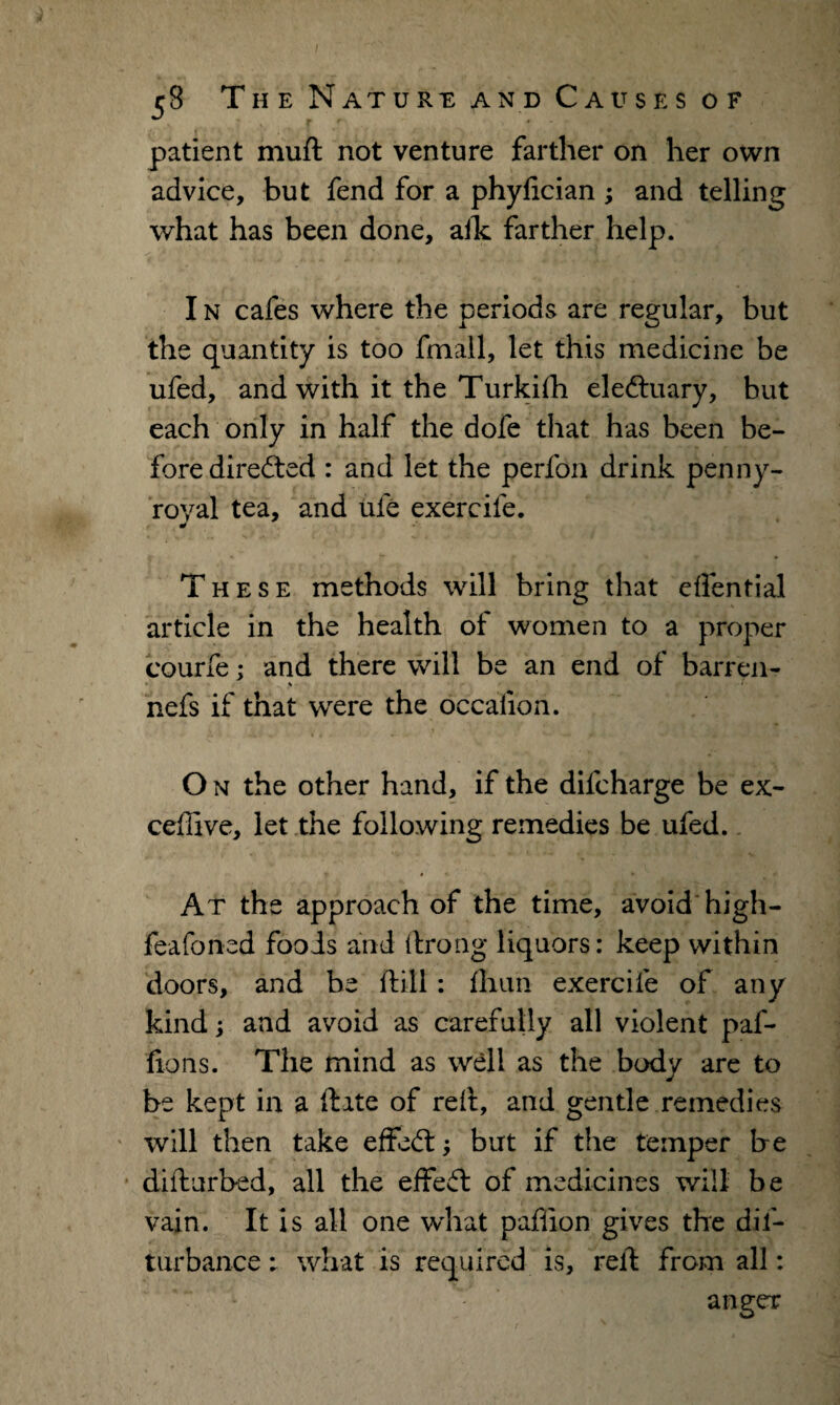 patient muft not venture farther on her own advice, but fend for a phylician ; and telling what has been done, aik farther help. I n cafes where the periods are regular, but the quantity is too fmall, let this medicine be ufed, and with it the Turkifh eledtuary, but each only in half the dofe that has been be¬ fore directed : and let the perfon drink penny¬ royal tea, and ule exercife. These methods will bring that efiential article in the health of women to a proper courfe; and there will be an end of barren- % ' nefs if that were the occalion. O n the other hand, if the dilcharge be ex- ceftive, let the following remedies be ufed. Jr » • At the approach of the time, avoid* high- feafoned fools and ftrong liquors: keep within doors, and be ftill: fhun exercife of any kind; and avoid as carefully all violent paf- fions. The mind as well as the body are to be kept in a ftate of reft, and gentle remedies will then take effect; but if the temper be difturbed, all the effeft: of medicines will be vain. It is all one what pafiion gives the dis¬ turbance: what is required is, reft from all: anger