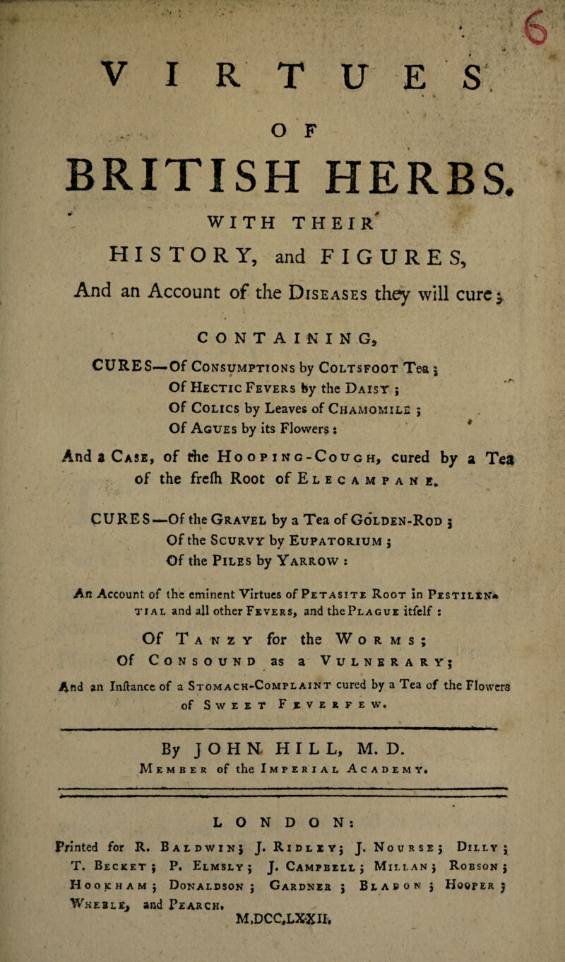 ♦ ». O F BRITISH HERBS. WITH THEIR HISTORY, and FIGURES, And an Account of the Diseases they will curej CONTAINING, CURES—Of Consumptions by Coltsfoot Tea ; Of Hectic Fevers by the Daisy ; Of Colics by Leaves of Chamomile ; Of Agues by its Flowers s And a Case, of the Hooping-Cough, cured by a Tea of the frefti Root of Elecampane. CURES—Of the Gravel by a Tea of Golden-Rod 5 Of the Scurvy by Eupatorium ; Of the Piles by Yarrow : An Account of the eminent Virtues of Petasite Root in Pestilent tial and all other Fevers, and the Plague itfelf : Of T a n z y for the Worms; Of Consound as a Vulnerary; And an Inftance of a Stomach-Complaint cured by a Tea of the Flowers of Sweet Fjeverfew. By JOHN. HILL, M. D. Member of the Imperial Academy. LONDON: Printed for R. Baldwin; J. Ridliyj J. Nourse; Dilly; T. Becket ; P. Elmsly ; J. Campbell; Millan; Robson; Hookham ; Donaldson ; Gardner j Bladon; Hooper j Wheju, and Pearch. M.DCC.LXXII.