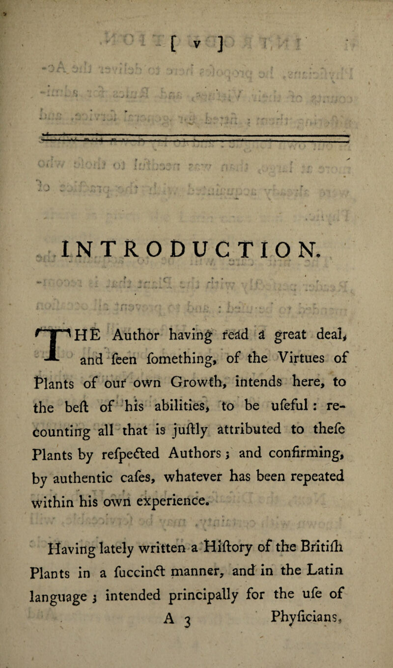 »■< —— -- I *.'« m • T r- f - INTRODUCTION. » . . 7 • •' 4 ■ k HE Author having read a great deal, and feen fomething, of the Virtues of Plants of our8 own Growth, intends here, to f 0 * j*. - • the beft of his abilities, to be ufeful: re¬ counting all that is juftly attributed to thefe Plants by refpefted Authors; and confirming, by authentic cafes, whatever has been repeated * * » within his own experience. Having lately written a Hiftory of the Britilh Plants in a fuccinft manner, and in the Latin language ; intended principally for the ufe of A 3 Phyficians,