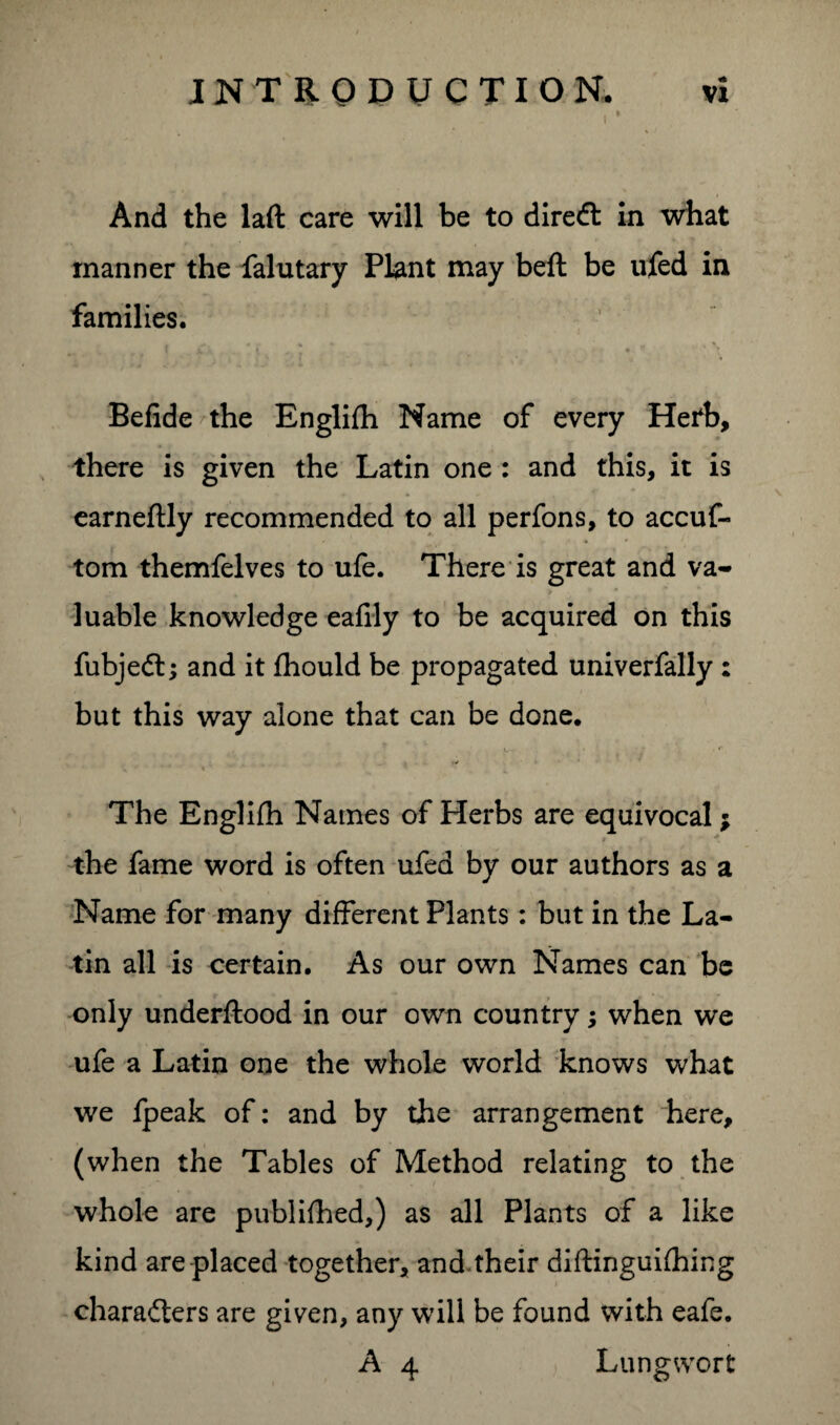 vi INTRODUCTION. i And the laft care will be to direct in what manner the falutary Plant may beft be ufed in families. ,, , \ \ \ l , • • Befide the Englifh Name of every Hefb, there is given the Latin one : and this, it is earneftly recommended to all perfons, to accuf- tom themfelves to ufe. There is great and va¬ luable knowledge eafily to be acquired on this fubjedl; and it fhould be propagated univerfally: but this way alone that can be done. . ■ , f . »/ The Englifh Names of Herbs are equivocal; the fame word is often ufed by our authors as a Name for many different Plants: but in the La¬ tin all is certain. As our own Names can be only underftood in our own country; when we ufe a Latin one the whole world knows what we fpeak of: and by the arrangement here, (when the Tables of Method relating to the whole are published,) as all Plants of a like kind are placed together, and.their diftinguifhing charadters are given, any will be found with eafe.