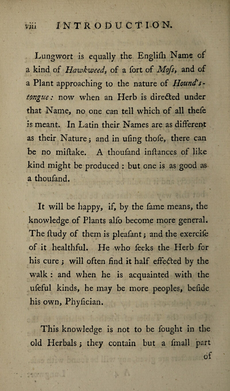 « ( • Lungwort is equally the Englifh Name of a kind of Hawkweed,• of a fort of Mofs, and of a Plant approaching to the nature of Hound's- tongue: now when an Herb is directed under that Name, no one can tell which of all thefe is meant. In Latin their Names are as different as their Nature and in ufing thofe, there can be no miftake. A thoufand inftances of like kind might be produced : but one is as good as a thoufand. It will be happy, if, by the fame means, the knowledge of Plants alfo become more general. The ftudy of them is pleafant; and the exercife of it healthful. He who feeks the Herb for his cure ; will often find it half effected by the . I ' walk : and when he is acquainted with the ufeful kinds, he may be more peoples, befide his own, Phyfician. This knowledge is not to be fought in the old Herbals; they contain but a fmall part of « * * — 4 f v ,