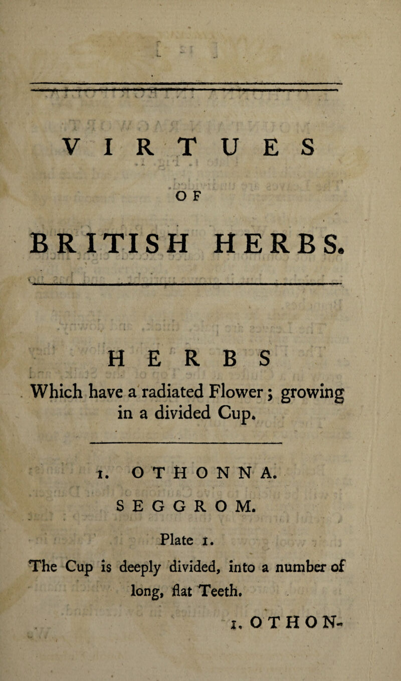 - ‘ f * * ' ' ' V /* 4. . ' , f VIRTUES « ▲ J,. *. O F BRITISH HERBS. * > > ' 1 ' '• ,. - • ■. HERBS Which have a radiated Flower; growing in a divided Cup. ' / . i. O T H O N N A. S E G G R O M. Plate i. The Cup is deeply divided, into a number of long, flat Teeth. i.OTHON-