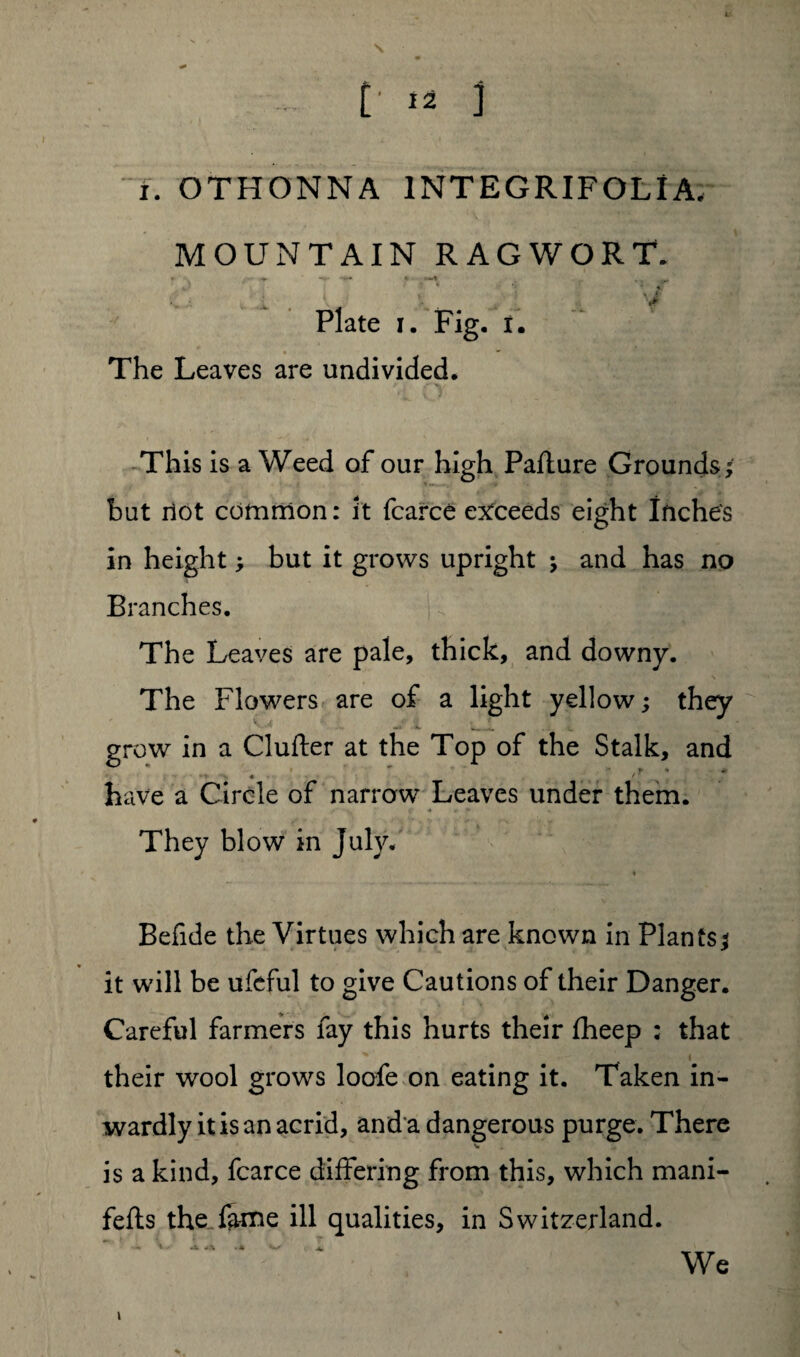i. OTHONNA 1NTEGRIFOLI A, MOUNTAIN RAGWORT. * -v ^ c' ' «T Plate i. Fig. i. The Leaves are undivided. This is a Weed of our high Pafture Grounds; but not common: it fcarce exceeds eight Inches in height; but it grows upright ; and has no Branches. The Leaves are pale, thick, and downy. The Flowers are of a light yellow; they grow in a Clufter at the Top of the Stalk, and . ' .* > ’ have a Circle of narrow Leaves under them. They blow in July. Befide the Virtues which are known in Plants; it will be ufeful to give Cautions of their Danger. Careful farmers fay this hurts their fheep : that their wool grows loofe on eating it. Taken in¬ wardly it is an acrid, and a dangerous purge. There is a kind, fcarce differing from this, which mani- fefts the fame ill qualities, in Switzerland. We i