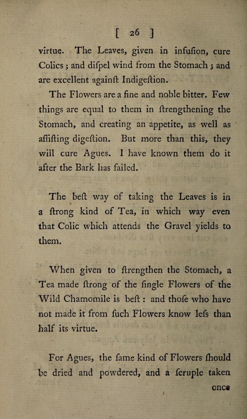virtue. The Leaves, given in infufion, cure Colics; and difpel wind from the Stomach 5 and are excellent againft Indigeftion. The Flowers area fine and noble bitter. Few things are equal to them in ftrengthening the Stomach, and creating an appetite, as well as afiifting digeflion. But more than this, they will cure Agues. I have known them do it after the Bark has failed. The befl: way of taking the Leaves is in a ftrong kind of Tea, in which way even that Colic which attends the Gravel yields to them. When given to ftrengthen the Stomach, a Tea made flrong of the fingle Flowers of the Wild Chamomile is befl:: and thofe who have not made it from fuch Flowers know lefs than half its virtue. For Agues, the fame kind of Flowers fhould be dried and powdered, and a fcruple taken 1 once