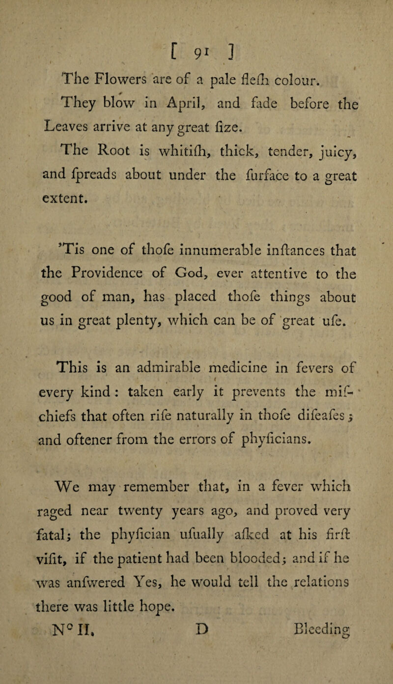 f f 91 3 The Flowers are of a pale flefh colour. They blow in April, and fade before the i , Leaves arrive at any great fize. The Root is whitifh, thick, tender, juicy, and fpreads about under the furface to a great ° extent. ’Tis one of thofe innumerable inftances that the Providence of God, ever attentive to the \ good of man, has placed thofe things about us in great plenty, which can be of great ufe. This is an admirable medicine in fevers of .*■ i ( every kind : taken early it prevents the mif- chiefs that often rife naturally in thofe difeafes ; 1 and oftener from the errors of phyficians. We may remember that, in a fever which raged near twenty years ago, and proved very fatal; the phyfician ufually afked at his firft vifit, if the patient had been blooded; and if he was anfvvered Yes, he would tell the relations there was little hope. N° II, D Bleeding