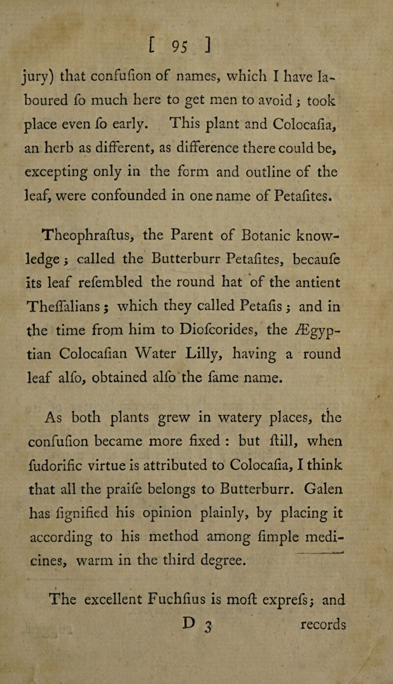 jury) that confufion of names, which I have la¬ boured fo much here to get men to avoid ; took place even fo early. This plant and Colocafia, an herb as different, as difference there could be, excepting only in the form and outline of the leaf, were confounded in one name of Petafites. Theophraftus, the Parent of Botanic know¬ ledge , called the Butterburr Petafites, becaufe its leaf refembled the round hat of the antient Theffalians ; which they called Petafis ; and in the time from him to Diofcorides, the iEgyp- tian Colocafian Water Lilly, having a round leaf alfo, obtained alfo the fame name. As both plants grew in watery places, the confufion became more fixed : but ftill, when fudorific virtue is attributed to Colocafia, I think that all the praife belongs to Butterburr. Galen has fignified his opinion plainly, by placing it according to his method among fimple medi¬ cines, warm in the third degree. » . < The excellent Fuchfius is mofl exprefs; and D 3 records
