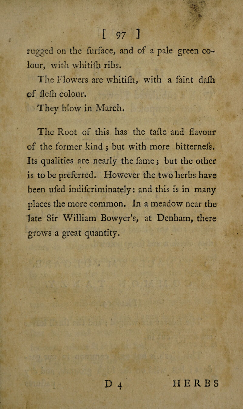t rugged on the furface, and of a pale green co¬ lour, with whitifh ribs. The Flowers are whitifh, with a faint dafli of flefh colour. They b!owr in March. The Root of this has the tafte and flavour of the former kind ; but with more bitternefs. Its qualities are nearly the fame; but the other is to be preferred. However the two herbs have been ufed indifcriminately: and this is in many places the more common. In a meadow near the late Sir William Bowyer’s, at Denham, there grows a great quantity.
