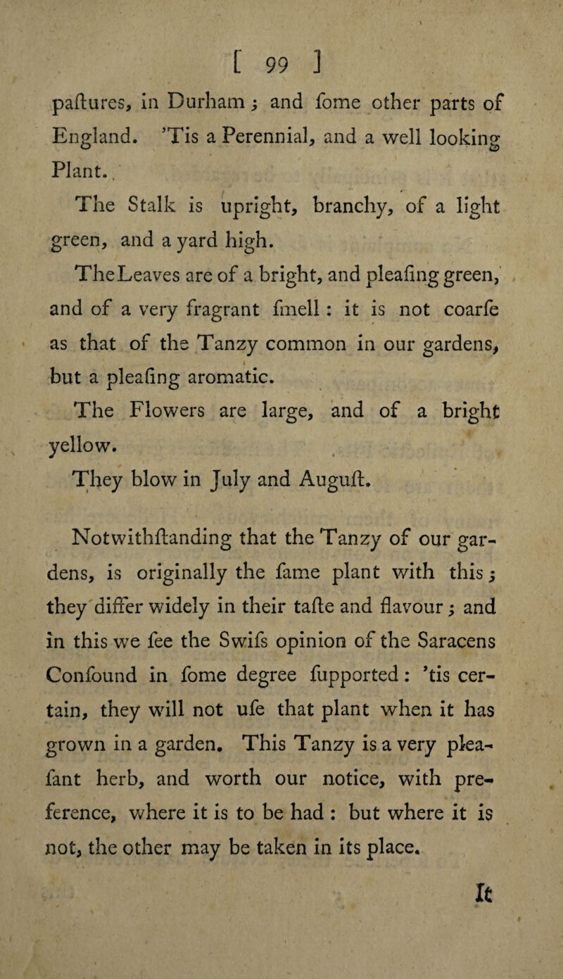 paftures, in Durhamj and fome other parts of England. ’Tis a Perennial* and a well looking Plant. The Stalk is upright, branchy, of a light green, and a yard high. The Leaves are of a bright, and pleafing green, and of a very fragrant fniell: it is not coarfe as that of the Tanzy common in our gardens, > but a plealing aromatic. The Flowers are large, and of a bright yellow. They blow in July and Auguft. i ' * , Notwithftanding that the Tanzy of our gar¬ dens, is originally the fame plant v/ith this; they differ widely in their tafte and flavour and in this we fee the Swifs opinion of the Saracens Confound in fome degree fupported: ’tis cer¬ tain, they will not ufe that plant when it has grown in a garden. This Tanzy is a very plea- fant herb, and worth our notice, with pre¬ ference, where it is to be had : but where it is not, the other may be taken in its place.