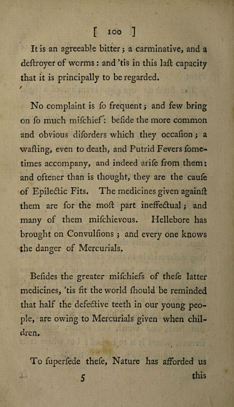 It is an agreeable bitter; a carminative, and a deftroyer of worms : and ’tis in this laft capacity that it is principally to be regarded, / No complaint is fo frequent; and few bring on fo much mifchief: befide the more common and obvious diforders which they occafion; a wafting, even to death, and Putrid Fevers fome- times accompany, and indeed arife from them: and oftener than is thought, they are the caufe of Epiledtic Fits, The medicines given againft: them are for the moft part ineffe&ual; and many of them mifchievous. Hellebore has brought on Convulfions and every one knows the danger of Mercurials. Beftdes the greater mifchiefs of thefe latter medicines, ’tis fit the world fhould be reminded that half the defective teeth in our young peo¬ ple, are owing to Mercurials given when chil¬ dren. •~\ mH ' ft / To fuperfede thefe, Nature has afforded us 5 this