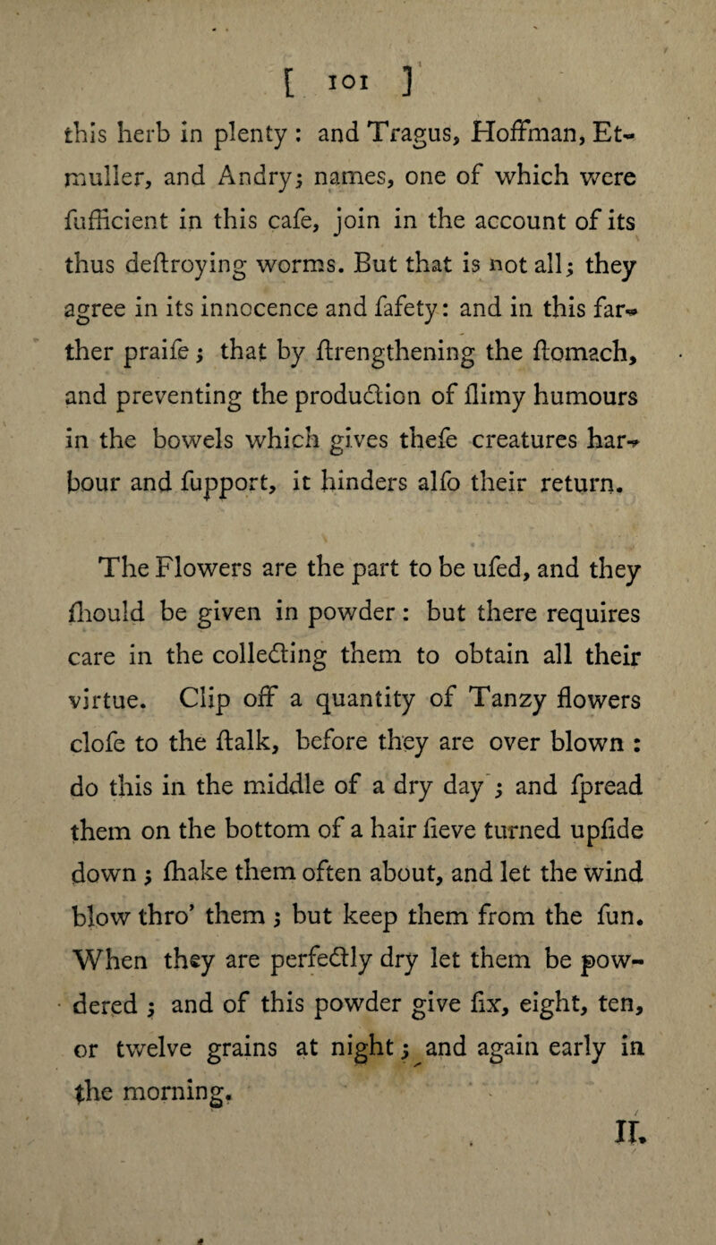 [ IOI ] this herb in plenty : and Tragus, Hoffman, Et~ rnuller, and Andry; names, one of which were fufficient in this cafe, join in the account of its thus deftroying worms. But that is not all; they agree in its innocence and fafety: and in this far** ther praife; that by ftrengthening the ftomach, and preventing the production of flimy humours in the bowels which gives thefe creatures har-* hour and fupport, it hinders alfo their return. The Flowers are the part to be ufed, and they fliould be given in powder: but there requires care in the collecting them to obtain all their virtue. Clip off a quantity of Tanzy flowers clofe to the ftalk, before they are over blown : do this in the middle of a dry day ; and fpread them on the bottom of a hair fleve turned upfide down ; fhake them often about, and let the wind blow thro’ them ; but keep them from the fun. When they are perfectly dry let them be pow¬ dered ; and of this powder give fix, eight, ten, or twelve grains at night; and again early in the morning. XL