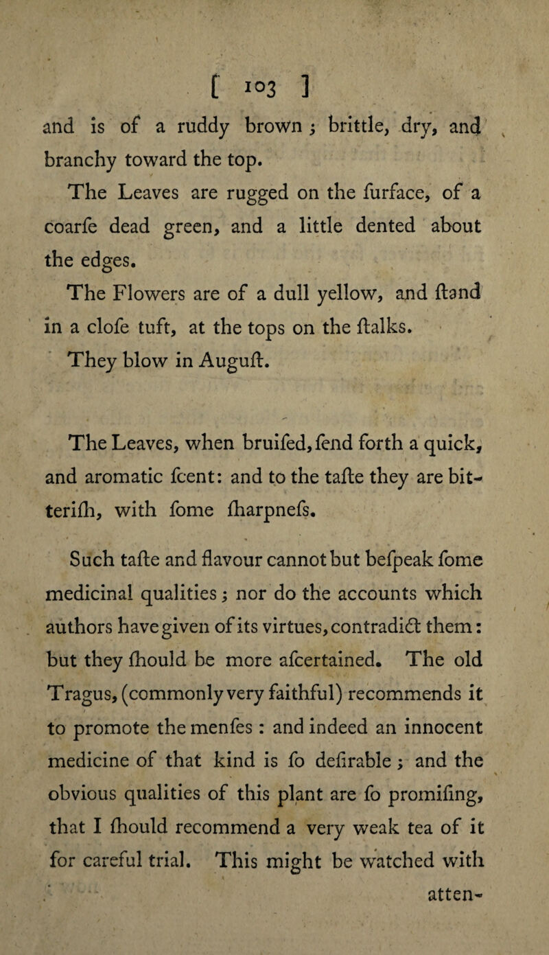 t I°3 ] and is of a ruddy brown ; brittle, dry, and branchy toward the top. The Leaves are rugged on the furface, of a coarfe dead green, and a little dented about the edges. The Flowers are of a dull yellow, and {land in a clofe tuft, at the tops on the ftalks. They blow in Auguft. The Leaves, when bruifed,fend forth a quick, and aromatic fcent: and to the tafte they are bit- terifh, with fome fharpnefs. Such tafte and flavour cannot but befpeak fome medicinal qualities; nor do the accounts which authors have given of its virtues, contradidl them: but they fhould be more afcertained. The old Tragus, (commonly very faithful) recommends it to promote the menfes: and indeed an innocent medicine of that kind is fo defirable ; and the obvious qualities of this plant are fo promifing, that I fhould recommend a very weak tea of it for careful trial. This might be watched with atten-
