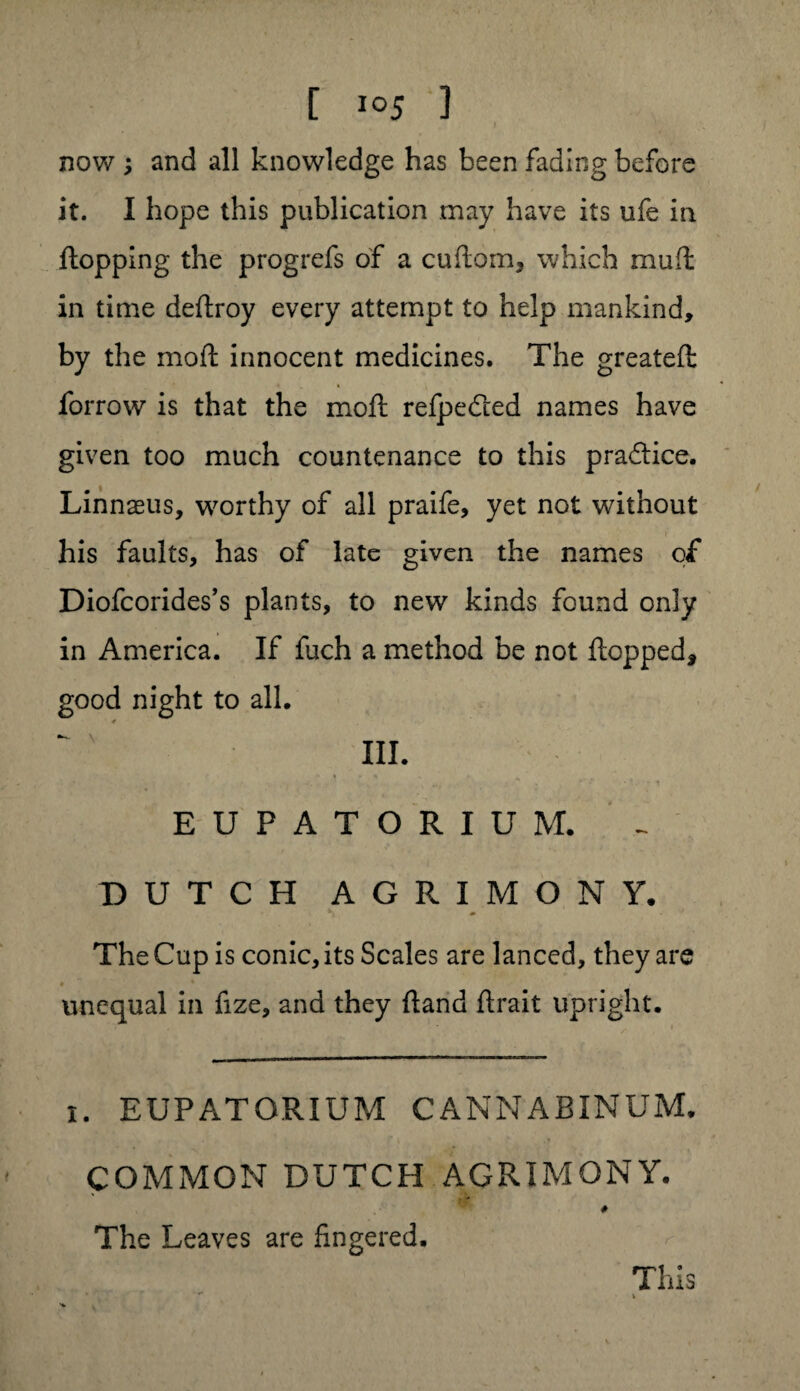 now ; and all knowledge has been fading before it. I hope this publication may have its ufe in flopping the progrefs of a cudom, which mud in time deftroy every attempt to help mankind, by the mod innocent medicines. The greated forrow is that the mod refpedted names have given too much countenance to this pra&ice. Linnaeus, worthy of all praife, yet not without his faults, has of late given the names of Diofcorides’s plants, to new kinds found only in America. If fuch a method be not dopped* good night to all. III. ♦ - ** „ EUPATORIUM. DUTCH AGRIMONY. The Cup is conic, its Scales are lanced, they are unequal in fize, and they (land flrait upright. i. EUPATORIUM CANNABINUM. COMMON DUTCH AGRIMONY. The Leaves are fingered. This