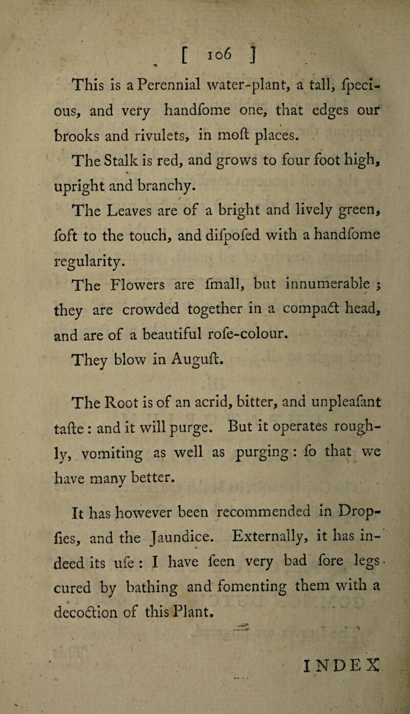 n This is a Perennial water-plant, a tall, fpeci- ous, and very handfome one, that edges our brooks and rivulets, in moil places. The Stalk is red, and grows to four foot high, upright and branchy. The Leaves are of a bright and lively green, foft to the touch, and difpofed with a handfome regularity. The Flowers are fmall, but innumerable ; they are crowded together in a compadt head, and are of a beautiful rofe-colour. They blow in Auguft. > x * * • The Root is of an acrid, bitter, and unpleafant tafte: and it will purge. But it operates rough¬ ly, vomiting as well as purging: fo that we have many better. It has however been recommended in Drop- fies, and the Jaundice. Externally, it has in¬ deed its ufe : I have feen very bad fore legs cured by bathing and fomenting them with a % ** \ clecodtion of this Plant, . ... c.