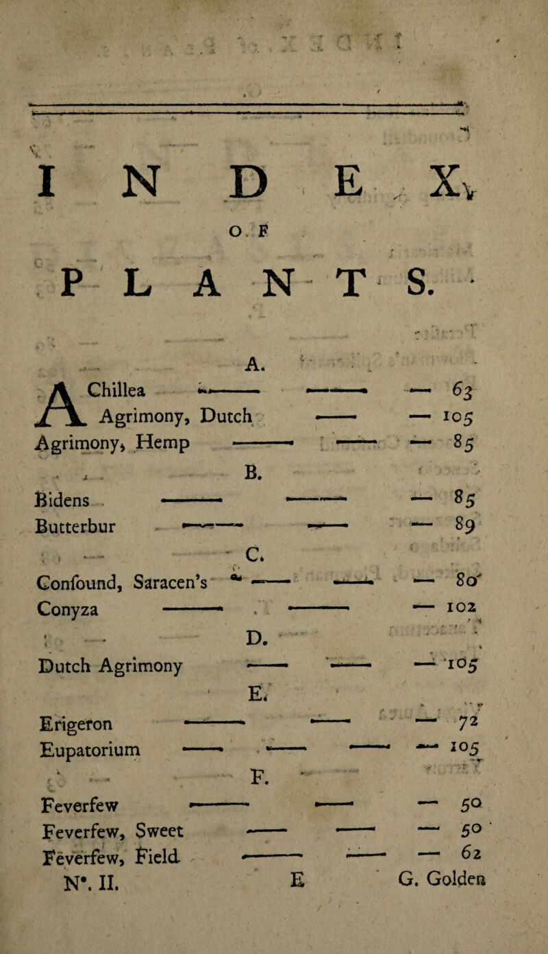 V Jf » I N c O F E X v P L A N T S. A. Chillea Agrimony, Dutch Agrimony* Hemp - B. Bidens Butterbur C. Confound, Saracen’s * Conyza ■■■* D. Dutch Agrimony Erigefon Eupatorium Ef F. Feverfew Feverfew, Sweet Feverfew, Field- N*. II. E — $3 — 105 “ 85 — 85 — 89 • p i : — 80' — 102 ' i .4-1 « — 105 v *• - i* “ 72 — IO5 — 50 — 5° — 62 G. Golden