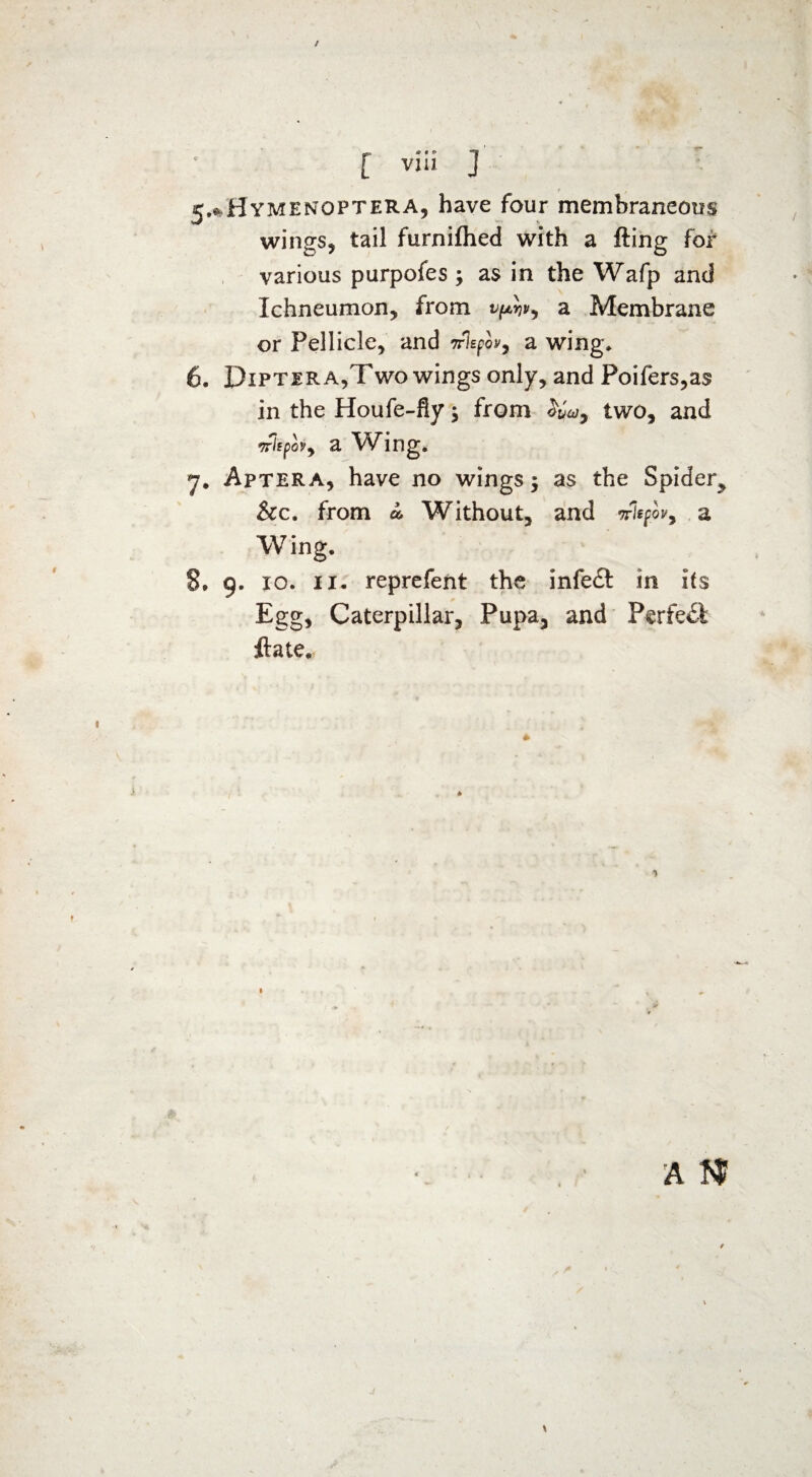 [ viii ] 1 f 5^Hymenoptera, have four membraneous wings, tail furnifhed with a fling for various purpofes ; as in the Wafp and Ichneumon, from a Membrane or Pellicle, and Trlspw, a wing. 6. Dipter a,Two wings only, and Poifers,a$ in the Houfe-fly; from two, and •nh pov7 a Wing. 7. Aptera, have no wings -y as the Spider^ &c. from a. Without, and niefov7 a Wing. 8. 9. 10. 11. reprefent the infe£t in its Egg, Caterpillar, Pupa, and Perfect jftate.