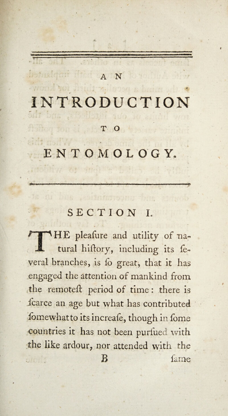 INTRODUCTION T O ENTOMOLOGY» SECTIO N I. THE pleafure and utility of na tural hiftory, including its ie- veral branches, is Co great, that it has engaged the attention of mankind from the remote!! period of time : there is fcarce an age but what has contributed iomewhatto its increaie, though in lome countries it has not been purlued with the like ardour, nor attended with the B farne