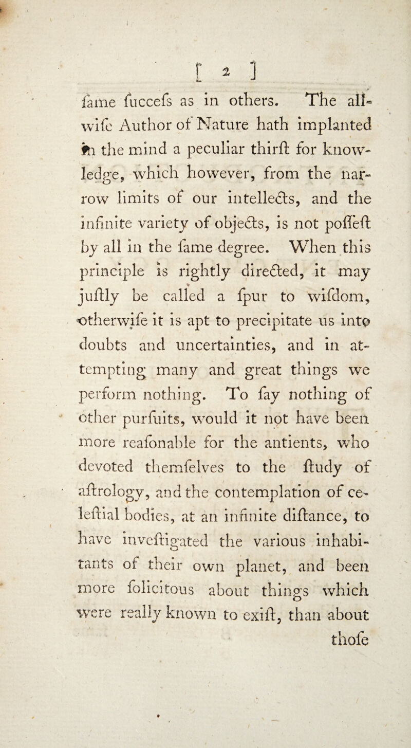 lame fuccefs as in others. The all» wife Author ot Nature hath implanted #n the mind a peculiar third; for know¬ ledge, which however, from the nar- O ” 7 row limits of our intellects, and the infinite variety of objects, is not pofieft by all in the fame degree. When this principle is rightly directed, it may V juftly be called a fpur to wifdom, otherwife it is apt to precipitate us into doubts and uncertainties, and in at¬ tempting many and great things we perform nothing. To fay nothing of other puriuits, would it not have been more reafonable for the antients, who devoted themfelves to the ftudy of aftrology, and the contemplation of ce- leftial bodies, at an infinite diftance, to have invefligated the various inhabi¬ tants of their own planet, and been more felicitous about things which were really known to exiil, than about