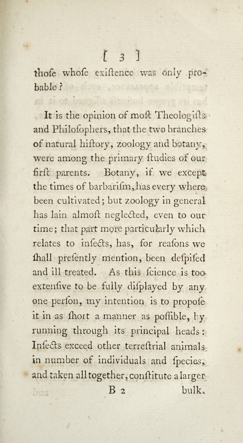 tliofe whole exigence was only pro-» bable ? It is the opinion of moll Theologills- and Philofophers, that the two branches of natural hiftory, zoology and botany, % wrere among the primary ftudies of our firfr parents. Botany, if we except the times of barbarilm,,has every where been cultivated; but zoology in general has lain almofl neglected, even to our time; that part more particularly which relates to infefts, has, for reafons we ihall prefently mention, been defpifed and ill treated. As this fcience is too- extenlive to be fully difplayed by any one perfon, my intention is to propole it in as Ihoit a manner as poffible, by running through its principal heads: Inlefts exceed other terreftrial animals, in number of individuals and fpecies,. and taken all together, conftitute alarger- B 2 bulk, I