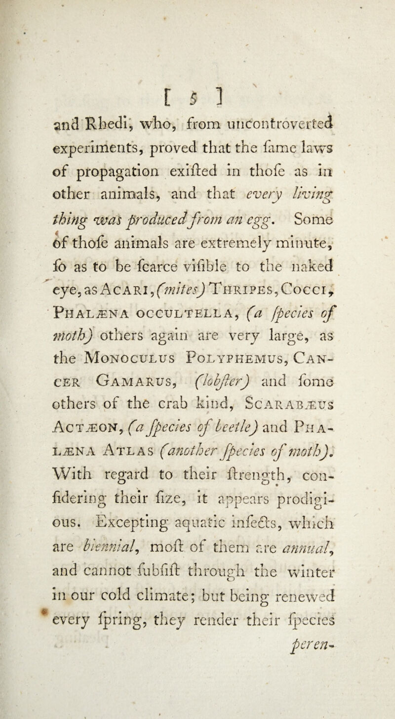 and Rhedi, who, from uncontroverted experiments, proved that the fame laws of propagation exifted in thofe as in other animals, and that every living thing was produced from an egg. Some of thofe animals are extremely minute, fo as to be fcarce vifible to the naked eye, as Acari,(ot/VwJThripes, Cocci, ' Phal^na occultella, (a [peeks of moth) others again are very large, as the Monoculus Polyphemus, Can¬ cer Gamarus, (lobjler) and fome others of the crab kind, Scarabaeus Actjeon, (ia fpecles cf beetle) and Pha- lana Atlas (another fpecles of moth). With regard to their flrength, con- fidering their fize, it appears prodigi¬ ous. Excepting aquatic infedts, which are biennial, moft of them are annual, and cannot fubfifl through the winter O in our cold climate; but being renewed every fpring, they render their fpecies