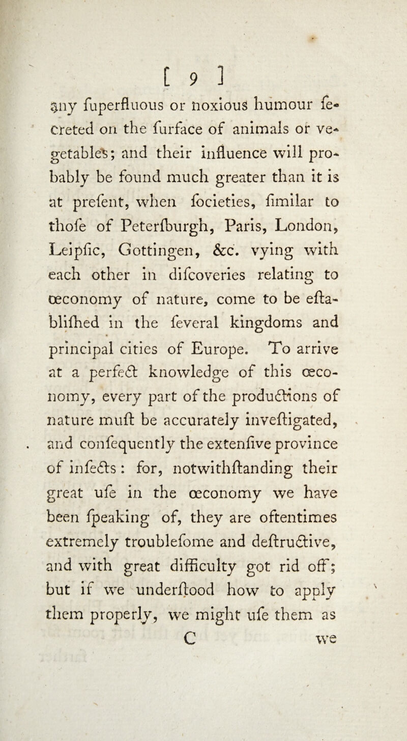 §ny fuperfluous or noxious humour fe« creted on the furface of animals or ve¬ getables; and their influence will pro¬ bably be found much greater than it is at prefent, when focieties, fimilar to thole of Peterfburgh, Paris, London, Leipfic, Gottingen, &c. vying with each other in difcoveries relating to oeconomy of nature, come to be effa- blifhed in the feveral kingdoms and * principal cities of Europe. To arrive at a perfedt knowledge of this oeco¬ nomy, every part of the produdbions of nature mull be accurately inveffigated, and confequently the extenlive province of infedbs: for, notwithftanding their great ufe in the oeconomy we have been fpeaking of, they are oftentimes extremely troublefome and deffrudtive, and with great difficulty got rid off; but if we underflood how to apply them properly, we might ufe them as C we