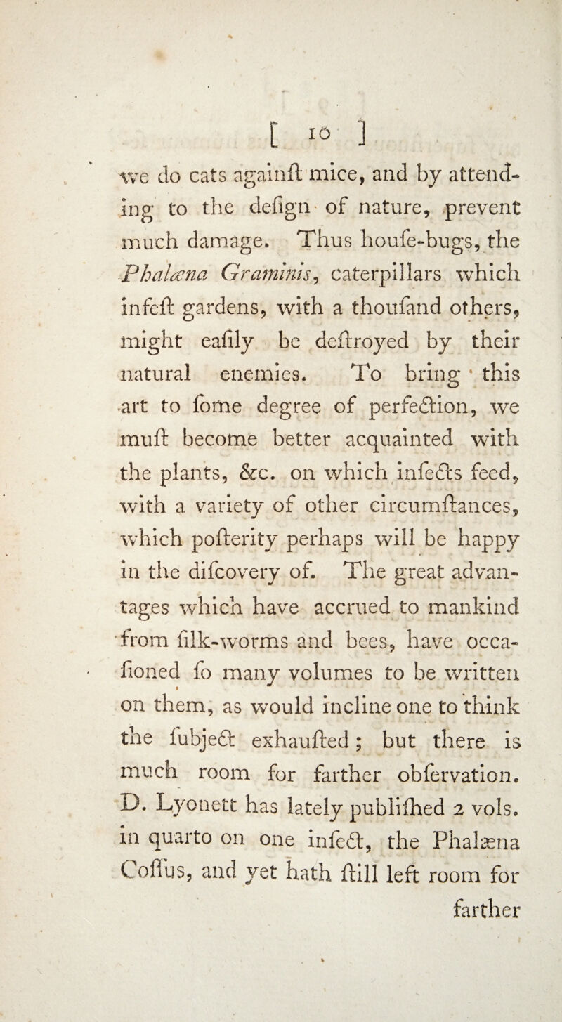 we do eats again ft mice, and by attend¬ ing to the defign- of nature, prevent much damage. Thus houfe-bugs, the Phalana Graminis, caterpillars which infeft gardens, with a thoufand others, might eafily be deftroyed by their natural enemies. To bring • this •art to fome degree of perfection, we muff become better acquainted with the plants, See. on which infeCts feed, with a variety of other circumftances, which pofterity perhaps will be happy in the difeovery of. The great advan¬ tages which have accrued to mankind from filk-worms and bees, have occa- fioned fo many volumes to be written on them, as wnuld incline one to think the fubjeCt exhaufted; but there is much room for farther obfervation. i). Lyonett has lately publifhed 2 vols. in quarto on one infeCt, the Phalaena Cofiiis, and yet hath flill left room for farther