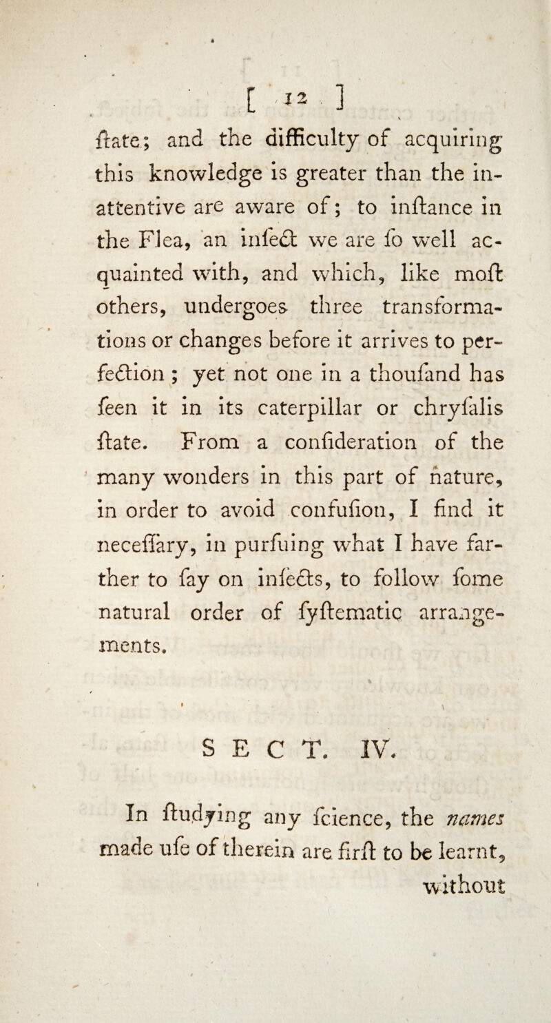 4 [ 1 v ftate; and the difficulty of acquiring this knowledge is greater than the in¬ attentive are aware of; to inftance ill the Flea, an infedt we are fo wrell ac¬ quainted with, and which, like moil others, undergoes three transforma¬ tions or changes before it arrives to per¬ fection ; yet not one in a thoufand has feen it in its caterpillar or chryfalis itate. From a confderation of the many wonders in this part of nature, in order to avoid confufioti, I find it neceflary, in purfuing what I have far¬ ther to fay on infects, to follow fome natural order of fyflematic arrange¬ ments. SECT. IV. In fludying any fcience, the names made ufe of therein are fir ft to be learnt, without