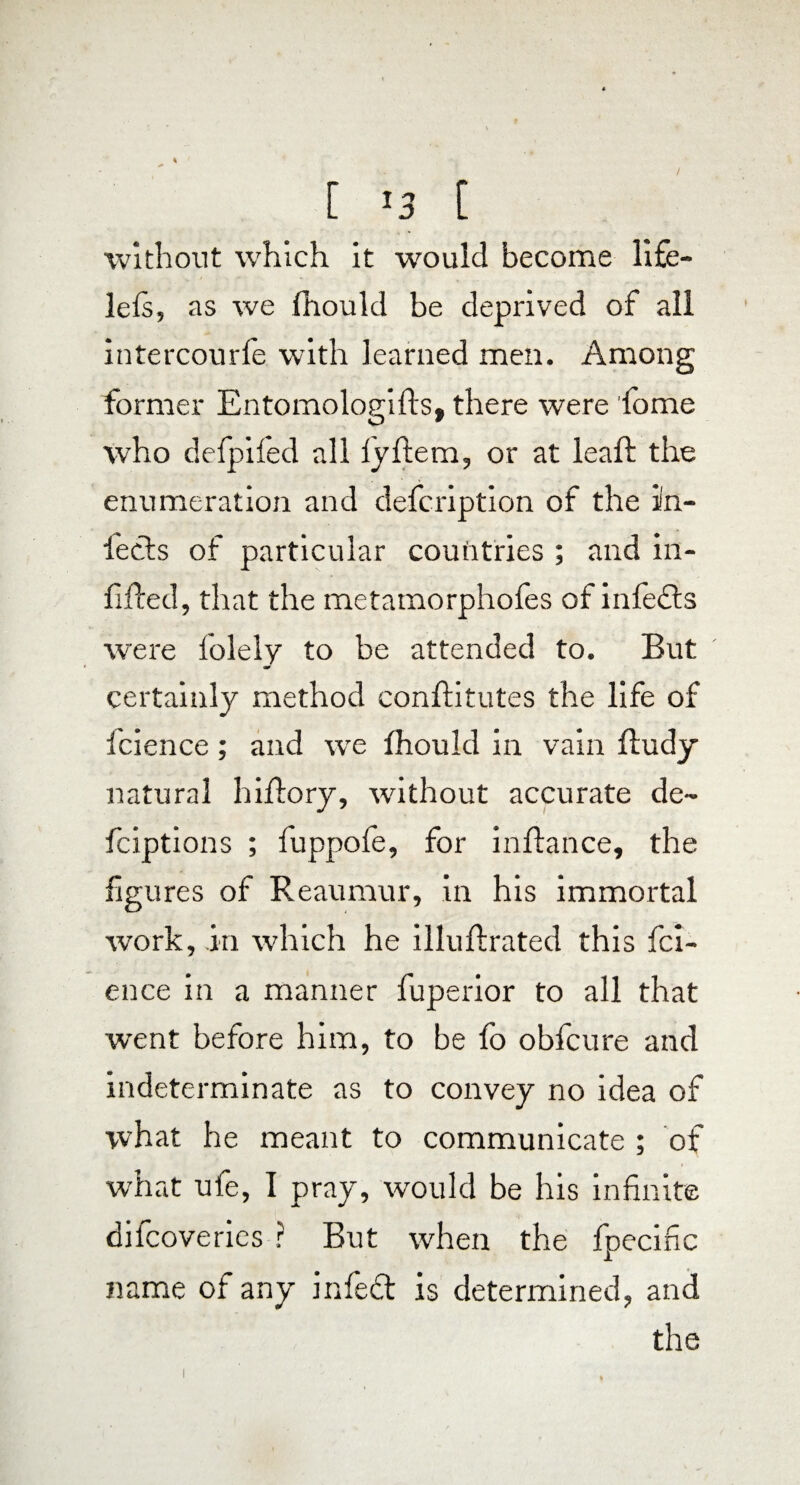 i [ '3 [ ■without which it would become life- lels, as we fhould be deprived of all intercourfe with learned men. Among former Entomologifts, there were fome who defpifed all lyftem, or at leaf: the enumeration and defcription of the in¬ fects of particular countries ; and in- lifted, that the metamorphofes of infedts were lolely to be attended to. But certainly method conftitutes the life of fcience; and we fhould in vain fludy natural hiftory, without accurate de- fciptions ; luppole, for inftance, the figures of Reaumur, in his immortal work, in which he illultrated this fci¬ ence in a manner fuperior to all that ■went before him, to be fo obfcure and indeterminate as to convey no idea of what he meant to communicate ; of what ufe, I pray, would be his infinite dilcoveries ? But when the fpecific name of any infeft is determined, and the