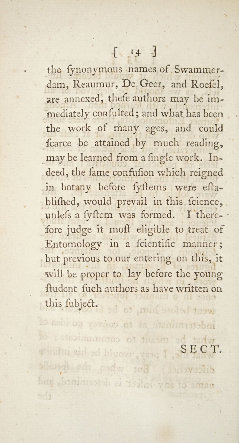 the fy nonymous: names of Swammer¬ dam, Reaumur, De Geer, and Roefel, are annexed, thefe authors may be im¬ mediately confulted; and what has been the work of many ages, and could fcarce be attained by much reading, may be learned from a fmgle work. In¬ deed, the lame confulion which reigned in botany before lyftems were efta- blilhed, would prevail in this fcience, unlefs a fyftem was formed. I there- - fore judge it moft eligible to treat of Entomology in a fcientiEc manner; but previous to our entering on this, it will be proper to lay before the young Rudent luch authors as have written on this fubjecL • ; 4 ^ SECT. t ‘ v i