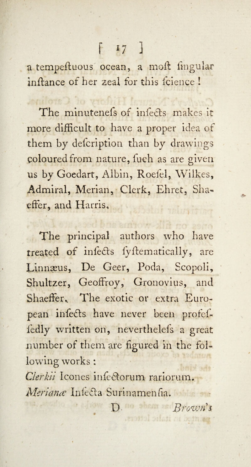 a tempeftuous ocean, a moft lingular inflance of her zeal for this fcience ! The minutenefs of infects makes it more difficult to have a proper idea of them by defcription than by drawings Coloured from nature, fuch as are given us by Goedart, Albin, Roefel, Wilkes, Admiral, Merian, Clerk, Ehret, Sha- effer, and Harris, The principal authors who have treated of infedfs fyftematically, are Linnaeus, De Geer, Poda, Scopoli, Shultzer, Geoffroy, Gro.novius, and Shaeffer,. The exotic or extra Euro¬ pean infedls have never been profef- fedly written on, neverthelefs a great number of them are figured in the fol¬ lowing works: Cler kn leones infeclorum rariorum. Meri an a Iidedta Surinamenfia. P- Brown’s