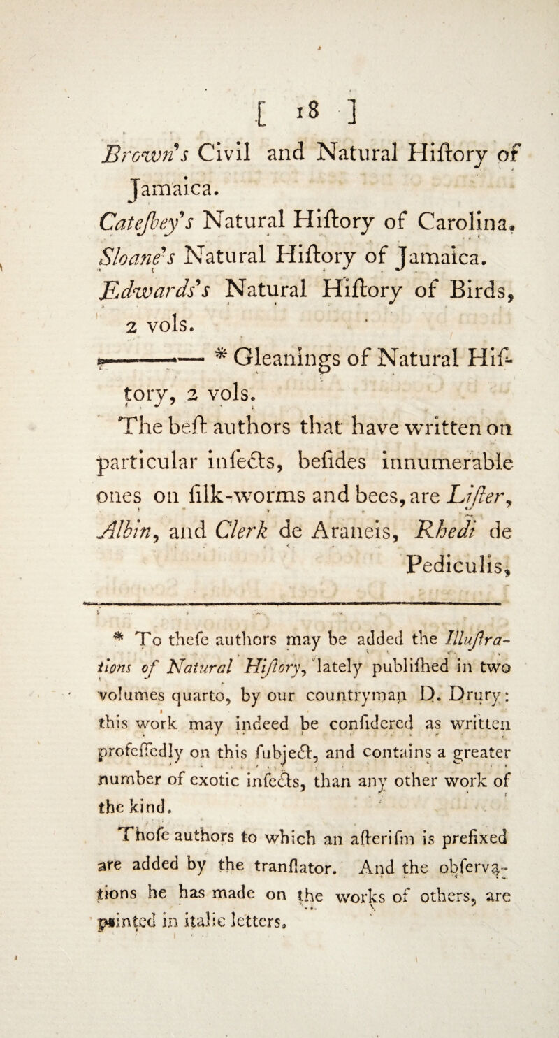 * t '8 ] i ' f r ' r Brown s Civil and Natural Hiftory of Jamaica. Catejbey s Natural Hiftory of Carolina. Sloane's Natural Hiftory of Jamaica. Edwards's Natural Hiftory of Birds, 2 vols. ..Gleanings of Natural Hif- *• . P tory, 2 vols. The beft authors that have written on particular inlefts, belides innumerable ones on lilk-worms and bees, are Lifter, Albin, and Clerk de Araneis, Rhedi de Pediculis, * To thefe authors may be added the Iilujlra- S’. ¥* . •. t items of Natural Hiftory, lately publifhed in two volumes quarto, by our countryman D. Drury: this work may indeed be confidered as written profcfiedly on this fubjedl, and contains a greater number of exotic infedts, than any other work of the kind. ? • V ; • fhofe authors to which an afterifm is prefixed are added by the tranflator. And the obfervq- tions he has made on the works of others, are pointed in italic letters, i • • . . » t