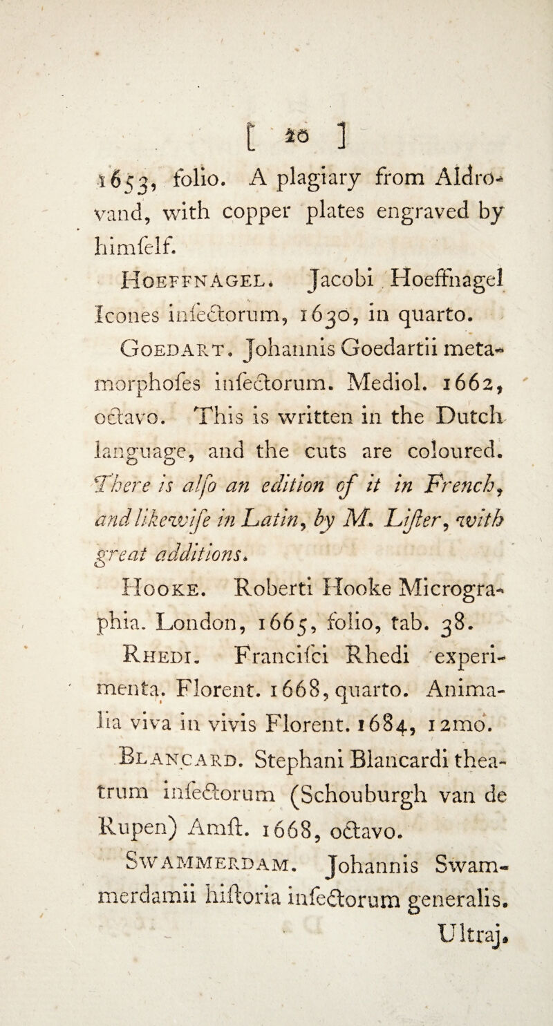 1653, folio. A plagiary from Aldro- vand, with copper plates engraved by himfelf. HoeffnAgel. Jacobi Hoeffnagel leones iaiectorum, 1630, in quarto. Goedart. Johannis Goedartii meta- morphofes infectorum. Mediol. 1662, octavo. This is written in the Dutch language, and the cuts are coloured. !There is alfo an edition of it in French, and likewife in Latin, by M. Lifer, with great additions. Hooke. Roberti Hooke Microgra- phia. London, 1665, folio, tab. 38. Rhedi. Francifci Rhedi experi¬ menta. Florent. 1668, quarto. Anima¬ lia viva in vivis Florent. 1684, i2mo. Bl ancard. Stephani Blancardi thea¬ trum infeftorum (Schouburgh van de Rupen) Aral 1668, octavo. Swammerdam. Johannis Swam- merdamii hiftoria infectorum generalis. Ultra],