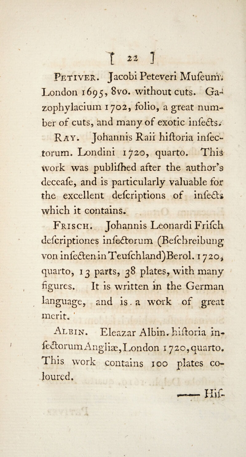 Peti ver. Jacobi Peteveri Mu feu ni', London 1695, 8vo. without cuts. Ga- zophylacium 1702, folio, a great num¬ ber of cuts, and many of exotic infefts.- Ray. Johannis Raii hiftoria infec¬ torum. Londini 1720, quarto. This work was publifhed after the author’s deceafe, and is particularly valuable for the excellent defcriptions of infedts which it contains. Frisch. Johannis Leonardi Frifch defcriptiones infedtorum (Befehreibung von infe£leninTeufchland)Berol. 1720} quarto, 13 parts, 38 plates, with many figures. It is written in the German language, and is. a work of great merit. Albin. Eleazar Albin. hiftoria in- ledtorumAngliae,London 1720,quarto. This work contains 100 plates co¬ loured.