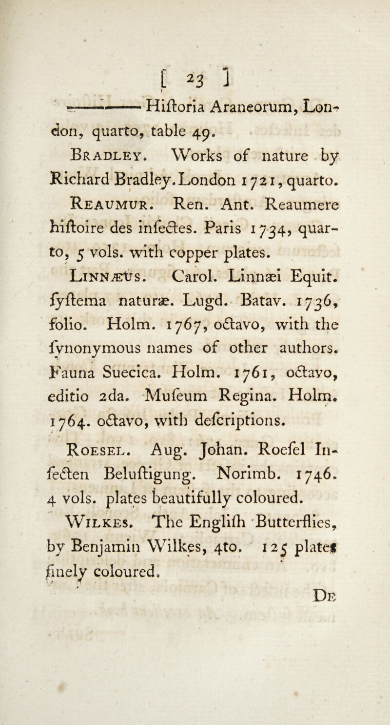 [ ^3 J 9 ~—-Hifboria Araneorum, Lon¬ don, quarto, table 49. Bradley. Works of nature by Richard Bradley. London 1721, quarto. Reaumur. Ren. Ant. Reaumere hiftoire des infedtes. Paris 1734, quar¬ to, 5 vols. with copper plates. Linn-eUs. Carol. Linnsei Equit, fyfteraa naturae. Lugd. Batav. 1736, folio. Holm. 1767, o&avo, with the fvnonymous names of other authors. Fauna Suecica. Holm. 1761, odtayo, editio 2da. Mufeum Regina. Holm. 1764. o£tavo, with delcriptions. Roesel. Aug. Johan. Roelel I11- fe&en Beluftigung. Norimb. 1746. 1 * 4 vols. plates beautifully coloured. r* !• Wilkes. The Englilh Butterflies, by Benjamin Wilkes, 4to. 125 plate# finely coloured. I De