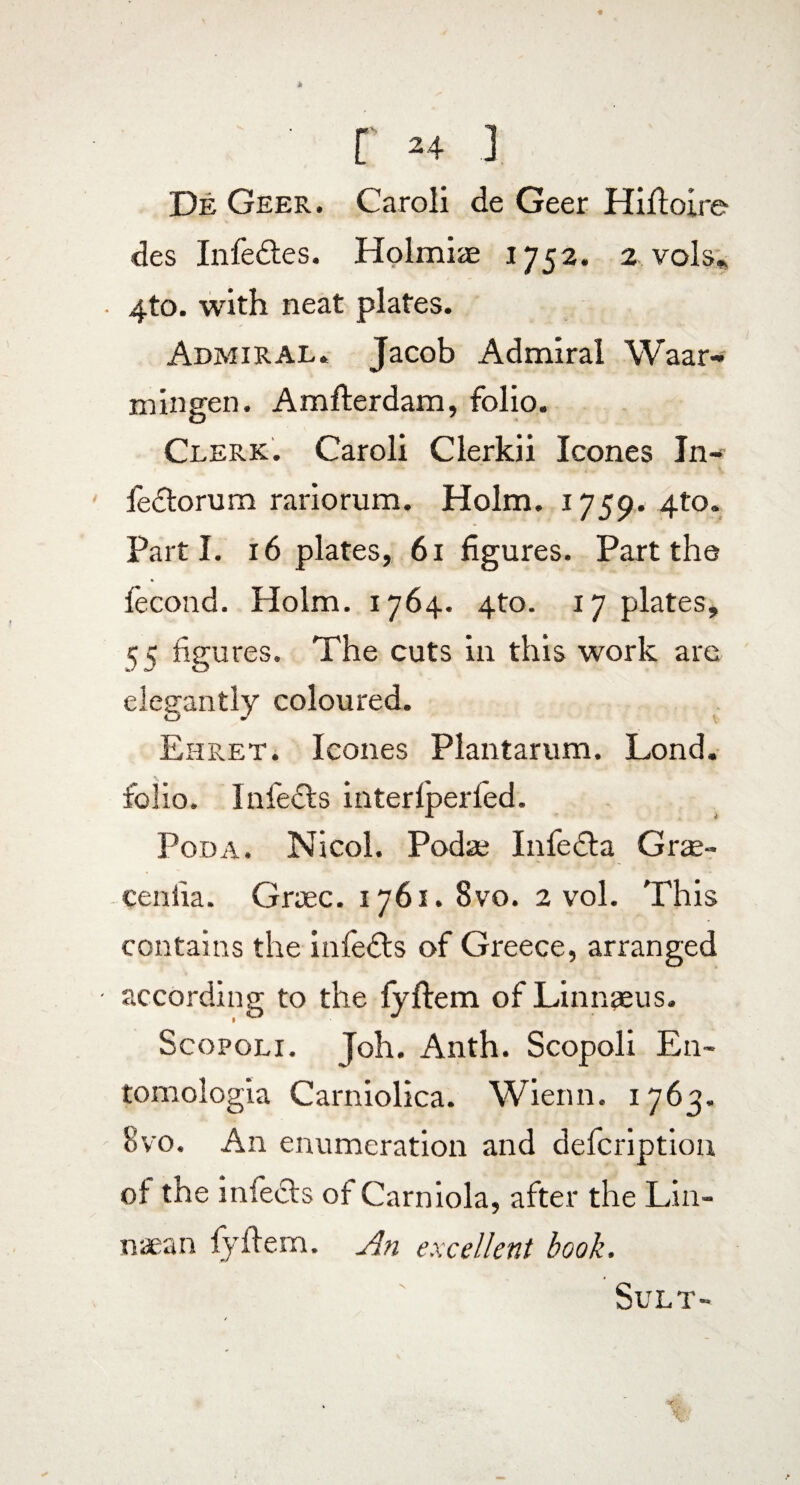 r *+ J De Geer. Caroli de Geer Hiftoire des Infedtes. Holmiae 1752. 2 vols* • 4to. with neat plates. Admiral. Jacob Admiral Waar- m in gen. Amfterdam, folio. Clerk. Caroli Clerkii leones In- fedtorum rariorum. Holm. 1759. 410. Parti. 16 plates, 61 figures. Part the fecond. Holm. 1764. 4to. 17 plates, 55 figures. The cuts in this work arc elegantly coloured. Ehret. leones Plantarum. Lond. folio. Infects interfperied. Poda. Nicol. Podaj Infedla Grse- cenlia. Grrec. 1761. 8vo. 2 vol. This contains the infedts of Greece, arranged • according to the fjftem of Linnaeus. Scopoli . Joh. Anth. Scopoli En- tomologia Carniolica. Wienn. 1763. 8vo. An enumeration and defeription of the infects of Carniola, after the Lin- naean fjftem. An excellent booh. Sult-