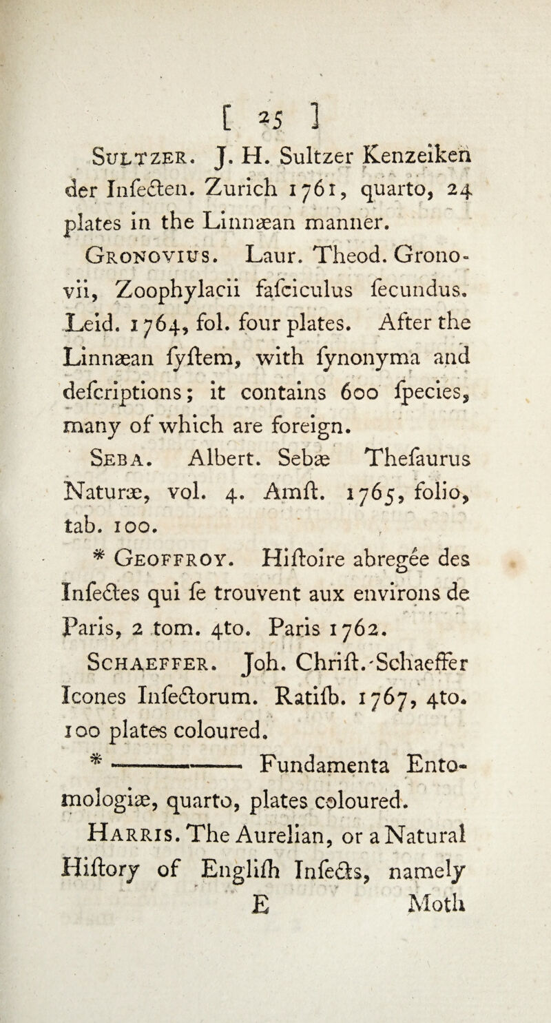 Sultzer. J. H. Sultzer Kenzeikeri der Infe£ten. Zurich 1761, quarto, 24 plates in the Linnaean manner. Grokoyius. Laur. Theod. Grono- vii, Zoophylacii fafciculus fecundus. Leid. 1764, fol. four plates. After the Linnaean fjllem, with fynonyma and defcriptions; it contains 600 fpecies, many of which are foreign. Seba. Albert. Sebae Thefaurus Naturae, vol. 4. Amft. 1765, folio, 4 ' 1 * t . s- . tab. too. * Geoffroy. Hihoire abregee des Infe£tes qui fe trouvent aux environs de Paris, 2 tom. 4to. Paris 1762. i ■. 1 ' Schaeffer. Joh. Chrift.-Schaeffer leones Infeftorum. Ratilb. 1767, 4to. 100 plates coloured. * —-- Fundamenta Ento- 1 v , N • ■ < (v „ mologiae, quarto, plates coloured. Harris. The Aurelian, or a Natural Hiffory of Englifh Infeds, namely E Moth